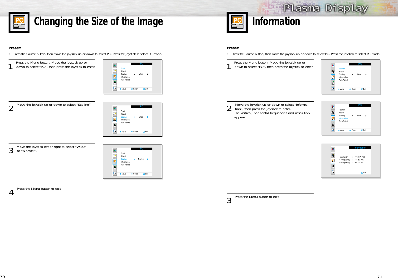 71Changing the Size of the Image70Preset: •Press the Source button, then move the joystick up or down to select PC. Press the joystick to select PC mode.1 Press the Menu button. Move the joystick up ordown to select “PC”, then press the joystick to enter.2 Move the joystick up or down to select “Scaling”.3 Move the joystick left or right to select “Wide” or “Normal”. 4 Press the Menu button to exit.PCPositionAdjustScalingInformationAuto AdjustMove               Enter               ExitWidePCPositionAdjustScalingInformationAuto AdjustMove               Select              ExitWidePCPositionAdjustScalingInformationAuto AdjustMove               Select              ExitNormalInformationPreset: •Press the Source button, then move the joystick up or down to select PC. Press the joystick to select PC mode.1 Press the Menu button. Move the joystick up ordown to select “PC”, then press the joystick to enter.2 Move the joystick up or down to select “Informa-tion”, then press the joystick to enter.The vertical, horizontal frequencies and resolution appear.3 Press the Menu button to exit.PCPositionAdjustScalingInformationAuto AdjustMove               Enter               ExitWidePCPositionAdjustScalingInformationAuto AdjustMove               Enter               ExitWideInformationResolution  : 1024 * 768H-Frequency : 48.52 KHzV-Frequency : 60.21 Hz                Exit