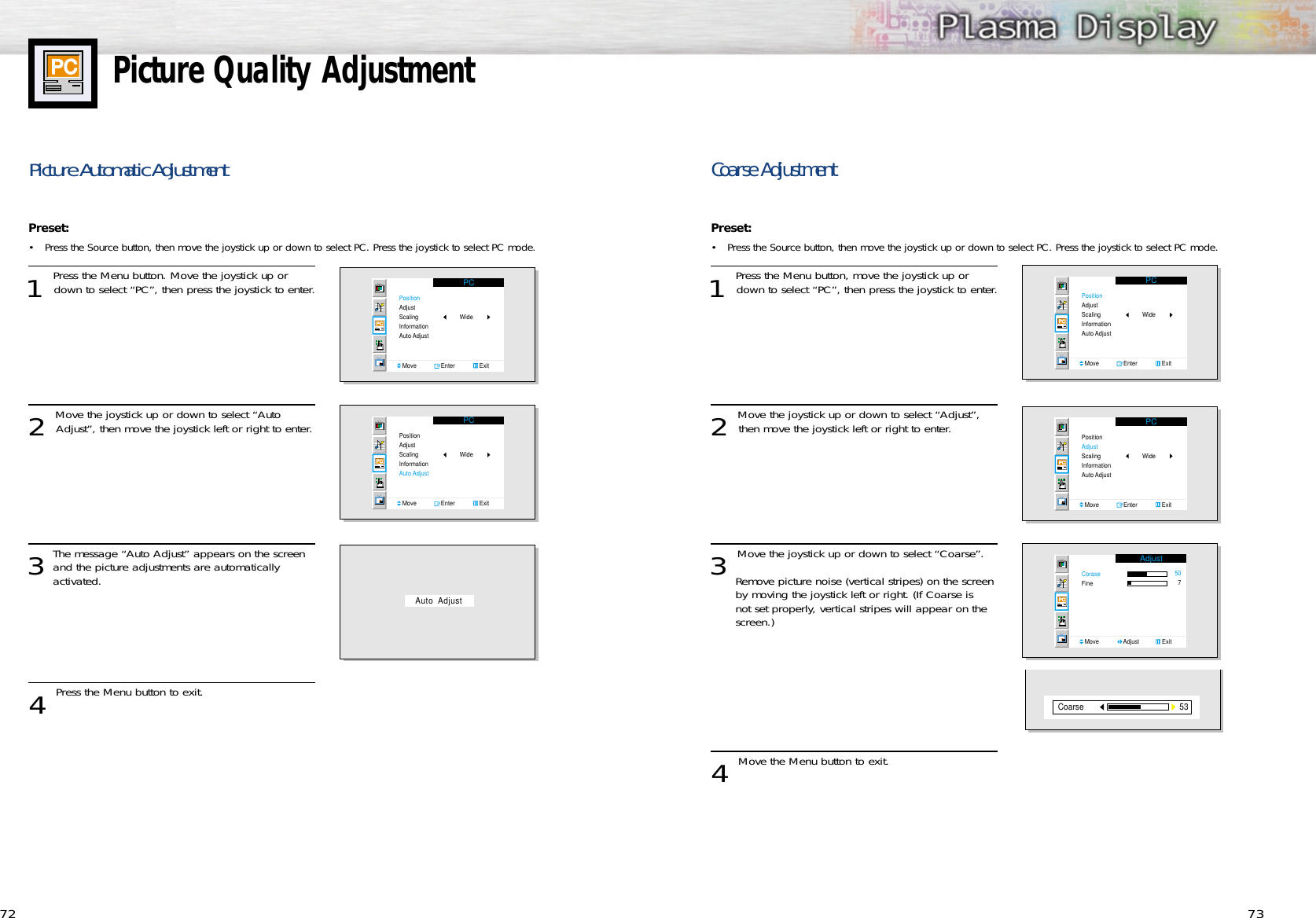 73Coarse AdjustmentPreset: •Press the Source button, then move the joystick up or down to select PC. Press the joystick to select PC mode.1 Press the Menu button, move the joystick up ordown to select “PC”, then press the joystick to enter.2 Move the joystick up or down to select “Adjust”,then move the joystick left or right to enter.3 Move the joystick up or down to select “Coarse”.Remove picture noise (vertical stripes) on the screen by moving the joystick left or right. (If Coarse is not set properly, vertical stripes will appear on the screen.)4 Move the Menu button to exit.PCPositionAdjustScalingInformationAuto AdjustMove               Enter               ExitWidePCPositionAdjustScalingInformationAuto AdjustMove               Enter               ExitWideAdjustCoraseFineMove               Adjust              Exit50753Coarse72Picture Quality AdjustmentPicture Automatic Adjustment Preset: •Press the Source button, then move the joystick up or down to select PC. Press the joystick to select PC mode.1 Press the Menu button. Move the joystick up ordown to select “PC”, then press the joystick to enter.2 Move the joystick up or down to select “AutoAdjust”, then move the joystick left or right to enter.3The message “Auto Adjust” appears on the screenand the picture adjustments are automatically activated. 4 Press the Menu button to exit.PCPositionAdjustScalingInformationAuto AdjustMove               Enter               ExitWidePCPositionAdjustScalingInformationAuto AdjustMove               Enter               ExitWideAuto  Adjust