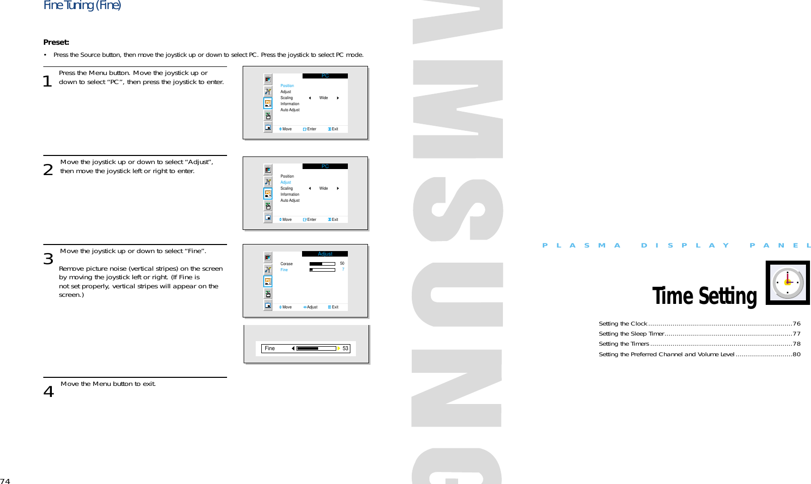 74PLASMA DISPLAY PANELTime SettingSetting the Clock.......................................................................76Setting the Sleep Timer...............................................................77Setting the Timers......................................................................78Setting the Preferred Channel and Volume Level............................80Fine Tuning (Fine)Preset: • Press the Source button, then move the joystick up or down to select PC. Press the joystick to select PC mode.1 Press the Menu button. Move the joystick up ordown to select “PC”, then press the joystick to enter. 2 Move the joystick up or down to select “Adjust”,then move the joystick left or right to enter.3 Move the joystick up or down to select “Fine”.  Remove picture noise (vertical stripes) on the screen by moving the joystick left or right. (If Fine is not set properly, vertical stripes will appear on the screen.)4 Move the Menu button to exit.PCPositionAdjustScalingInformationAuto AdjustMove               Enter               ExitWidePCPositionAdjustScalingInformationAuto AdjustMove               Enter               ExitWideAdjustCoraseFineMove               Adjust              Exit50753Fine