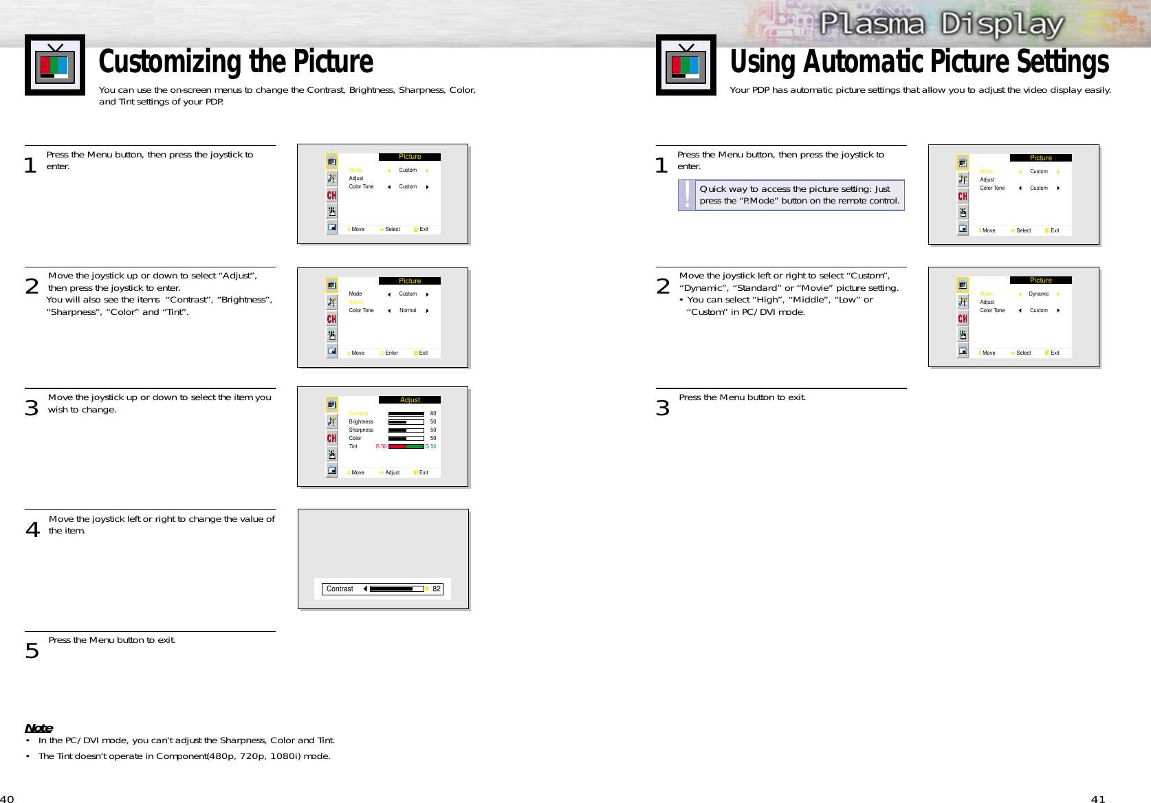 Customizing the PictureYou can use the on-screen menus to change the Contrast, Brightness, Sharpness, Color, and Tint settings of your PDP. 411 Press the Menu button, then press the joystick toenter.2 Move the joystick left or right to select “Custom”,“Dynamic”, “Standard” or “Movie” picture setting.• You can select “High”, “Middle”, “Low” or “Custom” in PC/DVI mode.3 Press the Menu button to exit.Using Automatic Picture SettingsYour PDP has automatic picture settings that allow you to adjust the video display easily.PictureModeAdjustColor ToneMove               Select              ExitCustomCustomPictureModeAdjustColor ToneMove               Select              ExitDynamic Custom401 Press the Menu button, then press the joystick toenter. 2 Move the joystick up or down to select “Adjust”,then press the joystick to enter.You will also see the items  “Contrast”, “Brightness”, “Sharpness”, “Color” and “Tint”. 3 Move the joystick up or down to select the item you wish to change.4 Move the joystick left or right to change the value ofthe item.5 Press the Menu button to exit.Note• In the PC/DVI mode, you can’t adjust the Sharpness, Color and Tint.• The Tint doesn’t operate in Component(480p, 720p, 1080i) mode.PictureModeAdjustColor ToneMove               Select              ExitCustomCustomPictureModeAdjustColor ToneMove               Enter               ExitCustomNormalAdjustContrastBrightnessSharpnessColorTint             R 50                           G 50Move               Adjust              Exit8050505082ContrastQuick way to access the picture setting: Justpress the “P.Mode” button on the remote control.!