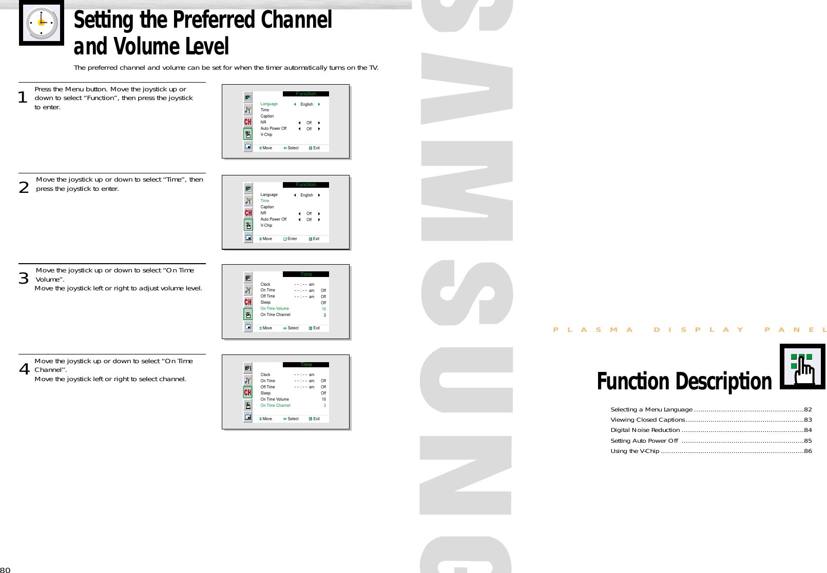 Selecting a Menu Language .....................................................82Viewing Closed Captions.........................................................83Digital Noise Reduction ...........................................................84Setting Auto Power Off  ...........................................................85Using the V-Chip .....................................................................86PLASMA DISPLAY PANELFunction Description80Setting the Preferred Channel and Volume LevelThe preferred channel and volume can be set for when the timer automatically turns on the TV.1 Press the Menu button. Move the joystick up ordown to select “Function”, then press the joystick to enter. 2 Move the joystick up or down to select “Time”, thenpress the joystick to enter.3 Move the joystick up or down to select “On TimeVolume”.Move the joystick left or right to adjust volume level.4Move the joystick up or down to select “On TimeChannel”. Move the joystick left or right to select channel.FunctionLanguageTimeCaptionNRAuto Power OffV-ChipMove               Select              ExitEnglishOffOffFunctionLanguageTimeCaptionNRAuto Power OffV-ChipMove               Enter               ExitEnglishOffOffTimeClockOn TimeOff TimeSleepOn Time VolumeOn Time ChannelMove               Select              Exit- - : - - am- - : - - am- - : - - amOffOffOff10   3TimeClockOn TimeOff TimeSleepOn Time VolumeOn Time ChannelMove               Select              Exit- - : - - am- - : - - am- - : - - amOffOffOff10    3