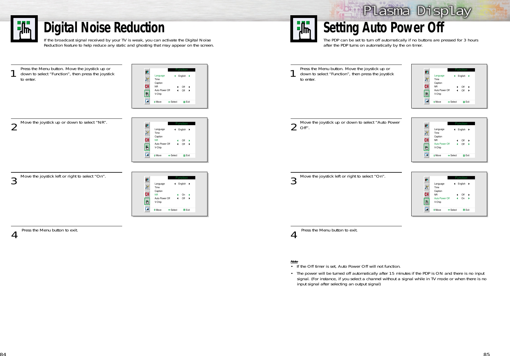 1 Press the Menu button. Move the joystick up ordown to select “Function”, then press the joystick to enter. 2Move the joystick up or down to select “Auto PowerOff”.3Move the joystick left or right to select “On”.4 Press the Menu button to exit.Note• If the Off timer is set, Auto Power Off will not function.• The power will be turned off automatically after 15 minutes if the PDP is ON and there is no inputsignal. (For instance, if you select a channel without a signal while in TV mode or when there is noinput signal after selecting an output signal)8584Digital Noise ReductionIf the broadcast signal received by your TV is weak, you can activate the Digital Noise Reduction feature to help reduce any static and ghosting that may appear on the screen.1 Press the Menu button. Move the joystick up ordown to select “Function”, then press the joystick to enter. 2Move the joystick up or down to select “NR”.3Move the joystick left or right to select “On”.4 Press the Menu button to exit.FunctionLanguageTimeCaptionNRAuto Power OffV-ChipMove               Select              ExitEnglishOffOffFunctionLanguageTimeCaptionNRAuto Power OffV-ChipMove               Select              ExitEnglishOffOffFunctionLanguageTimeCaptionNRAuto Power OffV-ChipMove               Select              ExitEnglishOnOffFunctionLanguageTimeCaptionNRAuto Power OffV-ChipMove               Select              ExitEnglishOffOffFunctionLanguageTimeCaptionNRAuto Power OffV-ChipMove               Select              ExitEnglishOffOffFunctionLanguageTimeCaptionNRAuto Power OffV-ChipMove               Select              ExitEnglishOffOnSetting Auto Power OffThe PDP can be set to turn off automatically if no buttons are pressed for 3 hours after the PDP turns on automatically by the on timer.