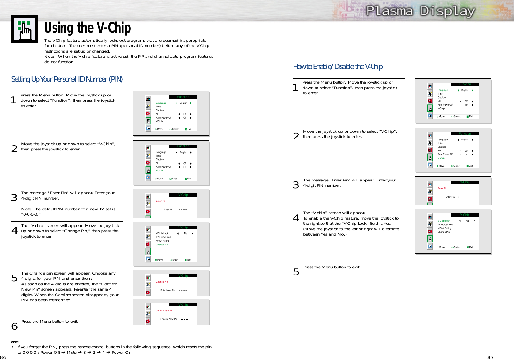 8786Using the V-ChipThe V-Chip feature automatically locks out programs that are deemed inappropriate for children. The user must enter a PIN (personal ID number) before any of the V-Chiprestrictions are set up or changed.Note : When the V-chip feature is activated, the PIP and channel-auto program featuresdo not function.Setting Up Your Personal ID Number (PIN)1 Press the Menu button. Move the joystick up ordown to select “Function”, then press the joystick to enter. 2Move the joystick up or down to select “V-Chip”,then press the joystick to enter. 3 The message &quot;Enter Pin&quot; will appear. Enter your 4-digit PIN number. Note: The default PIN number of a new TV set is “0-0-0-0.”4The “V-chip” screen will appear. Move the joystickup or down to select “Change Pin,” then press the joystick to enter.5The Change pin screen will appear. Choose any 4-digits for your PIN and enter them.  As soon as the 4 digits are entered, the “Confirm New Pin” screen appears. Re-enter the same 4 digits. When the Confirm screen disappears, your PIN has been memorized. 6 Press the Menu button to exit.Note• If you forget the PIN, press the remote-control buttons in the following sequence, which resets the pinto 0-0-0-0 : Power Off ➔ Mute ➔8 ➔2 ➔4 ➔Power On.FunctionLanguageTimeCaptionNRAuto Power OffV-ChipMove               Select              ExitEnglishOffOffFunctionLanguageTimeCaptionNRAuto Power OffV-ChipMove               Enter               ExitEnglishOffOnV-ChipEnter PinEnter Pin     :   ----V-ChipV-Chip LockTV GuideLinesMPAA Rating Change PinNoMove               Enter               ExitV-ChipChange PinEnter New Pin  :   ----V-ChipConfirm New PinConfirm New Pin  :               -How to Enable/Disable the V-Chip1 Press the Menu button. Move the joystick up ordown to select “Function”, then press the joystick to enter. 2Move the joystick up or down to select “V-Chip”,then press the joystick to enter. 3 The message &quot;Enter Pin&quot; will appear. Enter your 4-digit PIN number.  4The “V-chip” screen will appear. To enable the V-Chip feature, move the joystick to the right so that the “V-Chip Lock” field is Yes. (Move the joystick to the left or right will alternate between Yes and No.)5 Press the Menu button to exit.FunctionLanguageTimeCaptionNRAuto Power OffV-ChipMove               Select              ExitEnglishOffOffFunctionLanguageTimeCaptionNRAuto Power OffV-ChipMove               Enter               ExitEnglishOffOnV-ChipEnter PinEnter Pin     :   ----V-ChipV-Chip LockTV GuideLinesMPAA Rating Change PinYesMove               Select              Exit