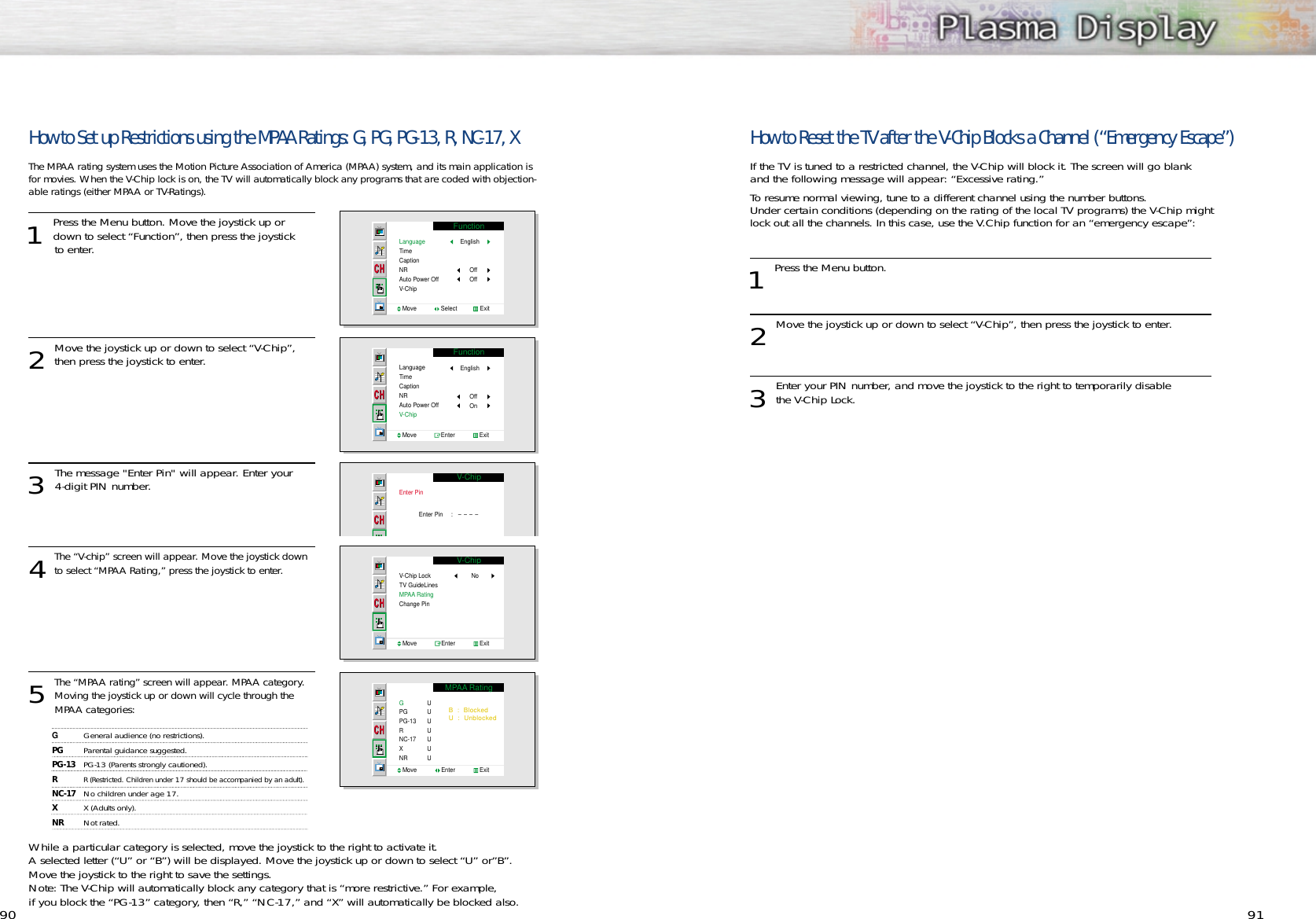 9190How to Set up Restrictions using the MPAA Ratings: G, PG, PG-13, R, NC-17, XThe MPAA rating system uses the Motion Picture Association of America (MPAA) system, and its main application isfor movies. When the V-Chip lock is on, the TV will automatically block any programs that are coded with objection-able ratings (either MPAA or TV-Ratings).1 Press the Menu button. Move the joystick up ordown to select “Function”, then press the joystick to enter. 2Move the joystick up or down to select “V-Chip”,then press the joystick to enter. 3 The message &quot;Enter Pin&quot; will appear. Enter your 4-digit PIN number.  4The “V-chip” screen will appear. Move the joystick downto select “MPAA Rating,” press the joystick to enter.5The “MPAA rating” screen will appear. MPAA category.Moving the joystick up or down will cycle through the MPAA categories:While a particular category is selected, move the joystick to the right to activate it. A selected letter (“U” or “B”) will be displayed. Move the joystick up or down to select “U” or”B”.Move the joystick to the right to save the settings.Note: The V-Chip will automatically block any category that is “more restrictive.” For example, if you block the “PG-13” category, then “R,” “NC-17,” and “X” will automatically be blocked also.How to Reset the TV after the V-Chip Blocks a Channel (“Emergency Escape”)If the TV is tuned to a restricted channel, the V-Chip will block it. The screen will go blank and the following message will appear: “Excessive rating.” To resume normal viewing, tune to a different channel using the number buttons. Under certain conditions (depending on the rating of the local TV programs) the V-Chip might lock out all the channels. In this case, use the V.Chip function for an “emergency escape”:1 Press the Menu button. 2Move the joystick up or down to select “V-Chip”, then press the joystick to enter. 3Enter your PIN number, and move the joystick to the right to temporarily disable the V-Chip Lock. FunctionLanguageTimeCaptionNRAuto Power OffV-ChipMove               Select              ExitEnglishOffOffFunctionLanguageTimeCaptionNRAuto Power OffV-ChipMove               Enter               ExitEnglishOffOnV-ChipEnter PinEnter Pin     :   ----V-ChipV-Chip LockTV GuideLinesMPAA Rating Change PinNoMove               Enter               ExitMPAA RatingGPGPG-13RNC-17XNRUUUUUUUMove               Enter               ExitB  :  BlockedU  :  UnblockedGGeneral audience (no restrictions).PG Parental guidance suggested.PG-13 PG-13 (Parents strongly cautioned).RR (Restricted. Children under 17 should be accompanied by an adult).NC-17 No children under age 17. XX (Adults only).NR Not rated.