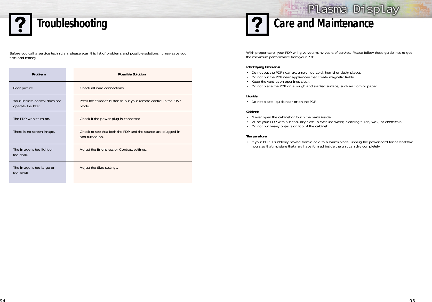 9594TroubleshootingProblemPoor picture.Your Remote control does notoperate the PDP.The PDP won’t turn on.There is no screen image.The image is too light or too dark. The image is too large or too small.Before you call a service technician, please scan this list of problems and possible solutions. It may save youtime and money.Possible SolutionCheck all wire connections.Press the “Mode” button to put your remote control in the “TV”mode.Check if the power plug is connected. Check to see that both the PDP and the source are plugged inand turned on.Adjust the Brightness or Contrast settings.Adjust the Size settings.With proper care, your PDP will give you many years of service. Please follow these guidelines to getthe maximum performance from your PDP.Identifying Problems• Do not put the PDP near extremely hot, cold, humid or dusty places.• Do not put the PDP near appliances that create magnetic fields.• Keep the ventilation openings clear.• Do not place the PDP on a rough and slanted surface, such as cloth or paper.Liquids• Do not place liquids near or on the PDP.Cabinet• Never open the cabinet or touch the parts inside.• Wipe your PDP with a clean, dry cloth. Never use water, cleaning fluids, wax, or chemicals.• Do not put heavy objects on top of the cabinet.Temperature• If your PDP is suddenly moved from a cold to a warm place, unplug the power cord for at least twohours so that moisture that may have formed inside the unit can dry completely.Care and Maintenance