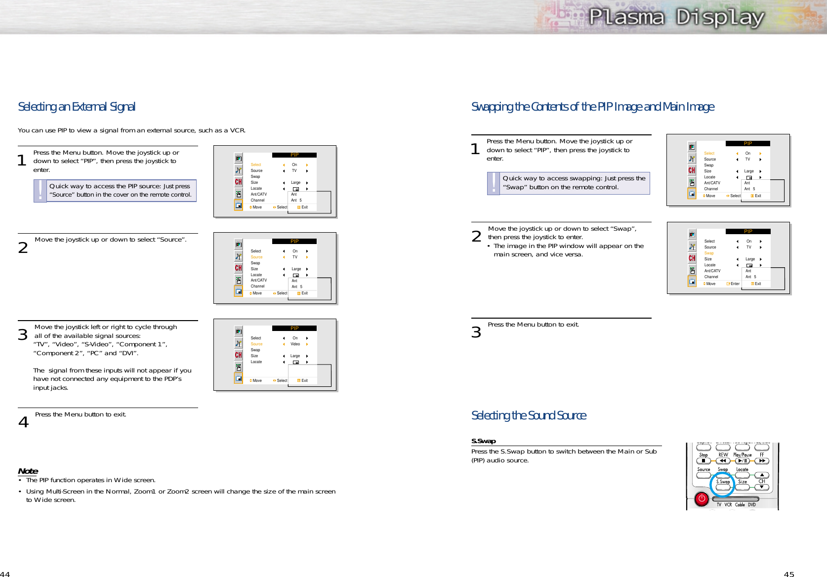 4544Selecting an External SignalYou can use PIP to view a signal from an external source, such as a VCR. 1 Press the Menu button. Move the joystick up ordown to select “PIP”, then press the joystick to enter.2 Move the joystick up or down to select “Source”.3 Move the joystick left or right to cycle through all of the available signal sources:“TV”, “Video”, “S-Video”, “Component 1”, “Component 2”, “PC” and “DVI”.The  signal from these inputs will not appear if you have not connected any equipment to the PDP’s input jacks.4 Press the Menu button to exit.Note• The PIP function operates in Wide screen.• Using Multi-Screen in the Normal, Zoom1 or Zoom2 screen will change the size of the main screen to Wide screen. PIPSelectSourceSwapSizeLocateAnt/CATVChannelMove               Select              Exit On TVLargeAntAnt   5PIPSelectSourceSwapSizeLocateAnt/CATVChannelMove               Select              Exit On TVLargeAntAnt   5PIPSelectSourceSwapSizeLocateMove               Select              ExitOnVideoLargeQuick way to access the PIP source: Just press“Source” button in the cover on the remote control.!Swapping the Contents of the PIP Image and Main Image1 Press the Menu button. Move the joystick up ordown to select “PIP”, then press the joystick to enter.2 Move the joystick up or down to select “Swap”,then press the joystick to enter.• The image in the PIP window will appear on the main screen, and vice versa. 3 Press the Menu button to exit.Selecting the Sound Source S.SwapPress the S.Swap button to switch between the Main or Sub(PIP) audio source.PIPSelectSourceSwapSizeLocateAnt/CATVChannelMove               Select              Exit On TVLargeAntAnt   5PIPSelectSourceSwapSizeLocateAnt/CATVChannelMove               Enter               Exit On TVLargeAntAnt   5Quick way to access swapping: Just press the“Swap” button on the remote control.!