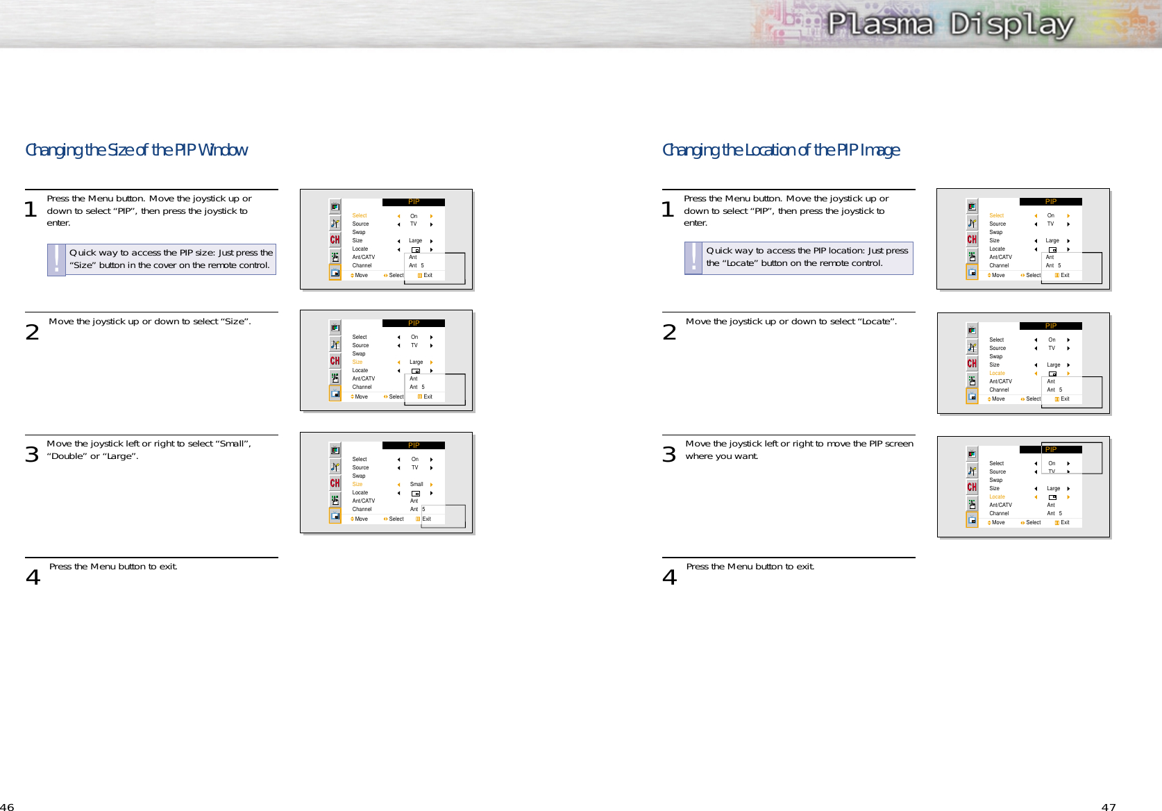 46 47Changing the Size of the PIP Window1 Press the Menu button. Move the joystick up ordown to select “PIP”, then press the joystick to enter.2 Move the joystick up or down to select “Size”.3Move the joystick left or right to select “Small”,“Double” or “Large”.4 Press the Menu button to exit.PIPSelectSourceSwapSizeLocateAnt/CATVChannelMove               Select              Exit On TVLargeAntAnt   5PIPSelectSourceSwapSizeLocateAnt/CATVChannelMove               Select              Exit On TVLargeAntAnt   5PIPSelectSourceSwapSizeLocateAnt/CATVChannelMove               Select             Exit On TVSmallAntAnt   5Quick way to access the PIP size: Just press the“Size” button in the cover on the remote control.!Changing the Location of the PIP Image1 Press the Menu button. Move the joystick up ordown to select “PIP”, then press the joystick to enter.2 Move the joystick up or down to select “Locate”.3 Move the joystick left or right to move the PIP screenwhere you want.  4 Press the Menu button to exit.PIPSelectSourceSwapSizeLocateAnt/CATVChannelMove               Select              Exit On TVLargeAntAnt   5PIPSelectSourceSwapSizeLocateAnt/CATVChannelMove               Select              Exit On TVLargeAntAnt   5PIPSelectSourceSwapSizeLocateAnt/CATVChannelMove               Select              Exit On TVLarge AntAnt   5Quick way to access the PIP location: Just pressthe “Locate” button on the remote control.!