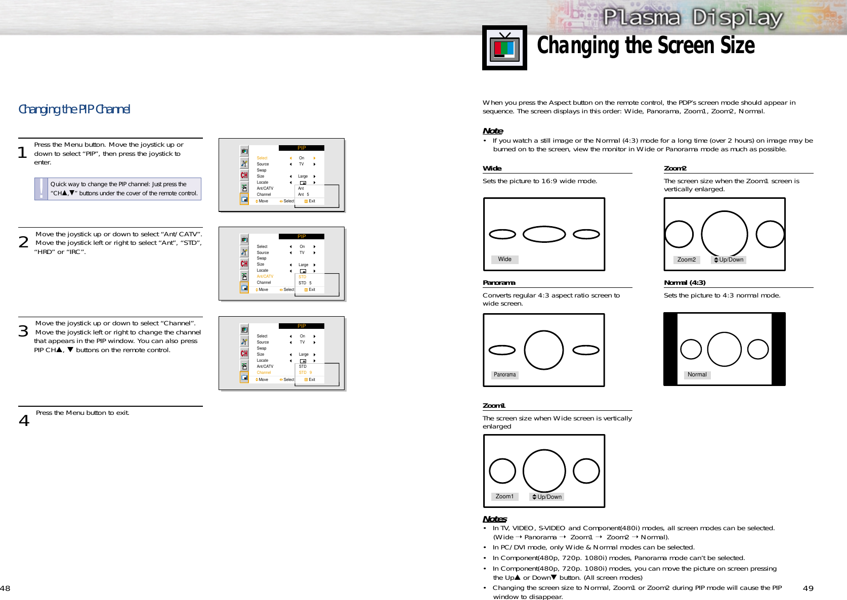 49Changing the Screen Size48WWideideSets the picture to 16:9 wide mode.PanoramaConverts regular 4:3 aspect ratio screen towide screen.Zoom1The screen size when Wide screen is verticallyenlarged Zoom2The screen size when the Zoom1 screen is vertically enlarged.  Normal (4:3)Sets the picture to 4:3 normal mode. Notes• In TV, VIDEO, S-VIDEO and Component(480i) modes, all screen modes can be selected.(Wide ➝ Panorama ➝  Zoom1 ➝  Zoom2 ➝ Normal).• In PC/DVI mode, only Wide &amp; Normal modes can be selected.• In Component(480p, 720p. 1080i) modes, Panorama mode can’t be selected.• In Component(480p, 720p. 1080i) modes, you can move the picture on screen pressing the Up▲or Down▼button. (All screen modes)• Changing the screen size to Normal, Zoom1 or Zoom2 during PIP mode will cause the PIPwindow to disappear. When you press the Aspect button on the remote control, the PDP’s screen mode should appear insequence. The screen displays in this order: Wide, Panorama, Zoom1, Zoom2, Normal.Note• If you watch a still image or the Normal (4:3) mode for a long time (over 2 hours) on image may beburned on to the screen, view the monitor in Wide or Panorama mode as much as possible.Changing the PIP Channel1 Press the Menu button. Move the joystick up ordown to select “PIP”, then press the joystick to enter.2 Move the joystick up or down to select “Ant/CATV”.Move the joystick left or right to select “Ant”, “STD”,“HRD” or “IRC”.3 Move the joystick up or down to select “Channel”.Move the joystick left or right to change the channelthat appears in the PIP window. You can also press PIP CH▲, ▼buttons on the remote control.4 Press the Menu button to exit.PIPSelectSourceSwapSizeLocateAnt/CATVChannelMove               Select              Exit On TVLargeAntAnt   5PIPSelectSourceSwapSizeLocateAnt/CATVChannelMove               Select              Exit On TVLargeSTDSTD   5PIPSelectSourceSwapSizeLocateAnt/CATVChannelMove               Select              Exit On TVLargeSTDSTD   9WidePanoramaNormalZoom1 Up/DownZoom2 Up/DownQuick way to change the PIP channel: Just press the“CH▲,▼” buttons under the cover of the remote control.!