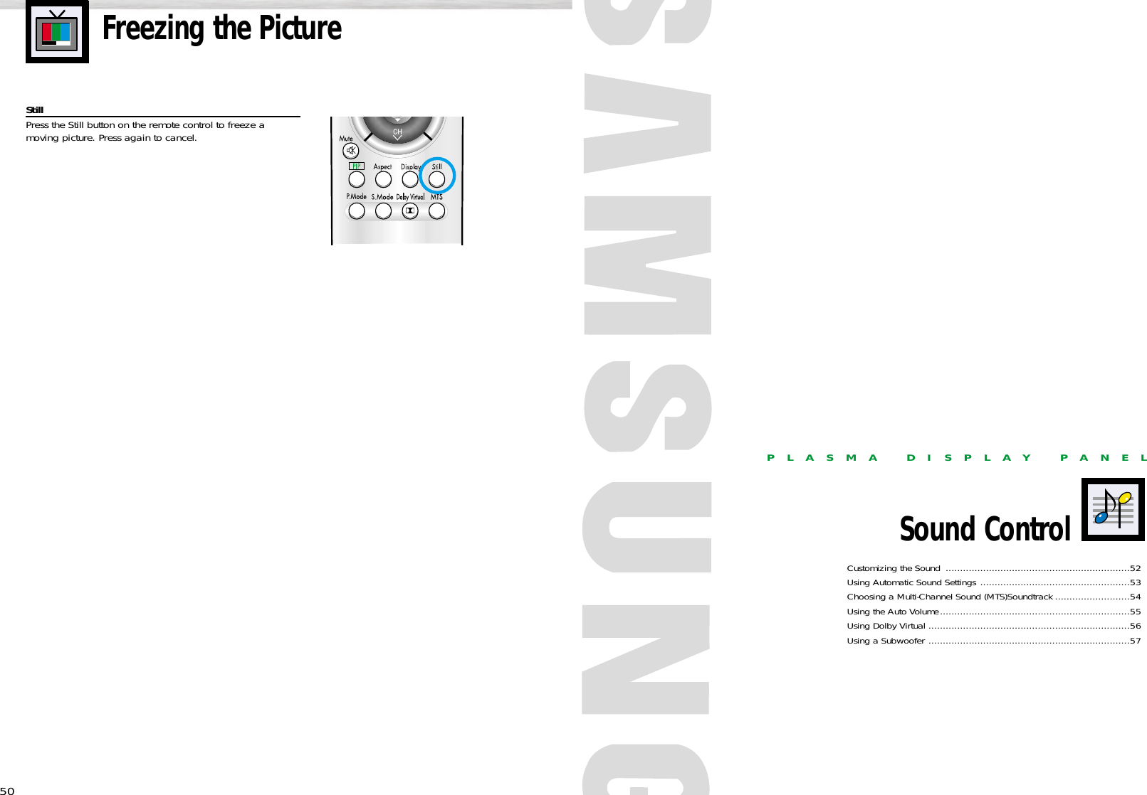 50PLASMA DISPLAY PANELSound ControlCustomizing the Sound ................................................................52Using Automatic Sound Settings ....................................................53Choosing a Multi-Channel Sound (MTS)Soundtrack ..........................54Using the Auto Volume..................................................................55Using Dolby Virtual ......................................................................56Using a Subwoofer ......................................................................57Freezing the PictureStillPress the Still button on the remote control to freeze a moving picture. Press again to cancel.