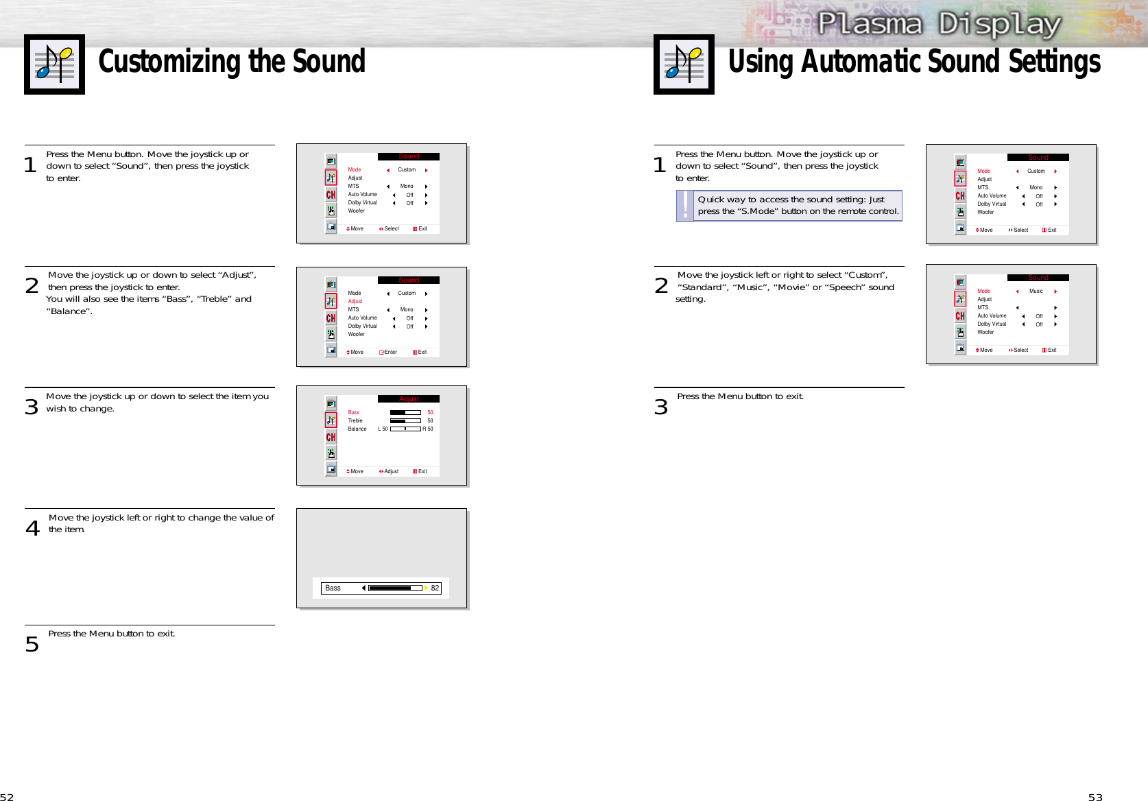 53Customizing the Sound521 Press the Menu button. Move the joystick up ordown to select “Sound”, then press the joystick to enter. 2 Move the joystick left or right to select “Custom”,“Standard”, “Music”, “Movie” or “Speech” sound setting.3 Press the Menu button to exit.Using Automatic Sound SettingsSoundModeAdjustMTSAuto VolumeDolby VirtualWooferMove               Select              ExitCustomMonoOffOffSoundModeAdjustMTSAuto VolumeDolby VirtualWooferMove               Select              ExitMusic OffOff1 Press the Menu button. Move the joystick up ordown to select “Sound”, then press the joystick to enter. 2 Move the joystick up or down to select “Adjust”,then press the joystick to enter. You will also see the items “Bass”, “Treble” and “Balance”. 3Move the joystick up or down to select the item you wish to change.4 Move the joystick left or right to change the value ofthe item.5 Press the Menu button to exit.SoundModeAdjustMTSAuto VolumeDolby VirtualWooferMove               Select              ExitCustomMonoOffOffSoundModeAdjustMTSAuto VolumeDolby VirtualWooferMove               Enter               ExitCustom MonoOffOffAdjustBassTrebleBalanceMove               Adjust              Exit5050R 50L 5082BassQuick way to access the sound setting: Justpress the “S.Mode” button on the remote control.!