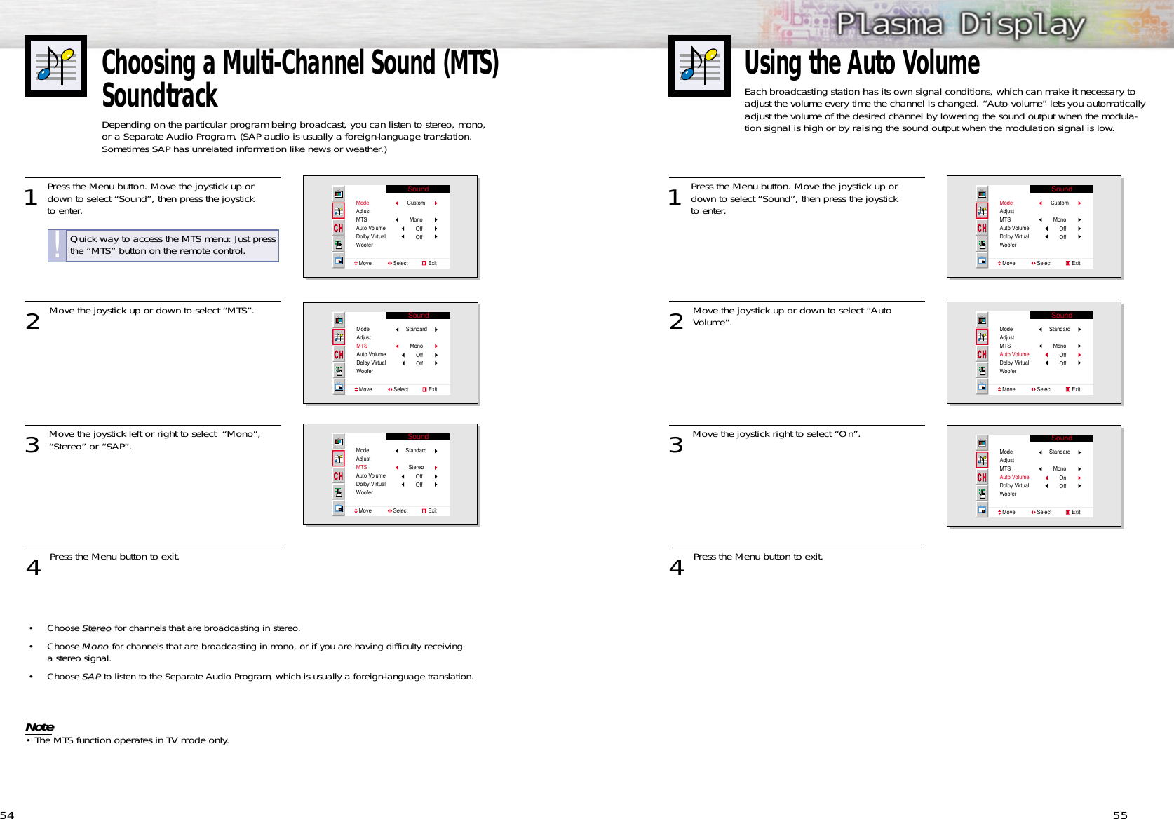 55Choosing a Multi-Channel Sound (MTS)SoundtrackDepending on the particular program being broadcast, you can listen to stereo, mono, or a Separate Audio Program. (SAP audio is usually a foreign-language translation. Sometimes SAP has unrelated information like news or weather.) 541 Press the Menu button. Move the joystick up ordown to select “Sound”, then press the joystick to enter. 2 Move the joystick up or down to select “MTS”.3 Move the joystick left or right to select  “Mono”,“Stereo” or “SAP”. 4 Press the Menu button to exit.SoundModeAdjustMTSAuto VolumeDolby VirtualWooferMove               Select              ExitCustomMonoOffOffSoundModeAdjustMTSAuto VolumeDolby VirtualWooferMove               Select              ExitStandardMonoOffOffSoundModeAdjustMTSAuto VolumeDolby VirtualWooferMove               Select              ExitStandardStereoOffOffQuick way to access the MTS menu: Just pressthe “MTS” button on the remote control.!Using the Auto VolumeEach broadcasting station has its own signal conditions, which can make it necessary toadjust the volume every time the channel is changed. “Auto volume” lets you automaticallyadjust the volume of the desired channel by lowering the sound output when the modula-tion signal is high or by raising the sound output when the modulation signal is low.1 Press the Menu button. Move the joystick up ordown to select “Sound”, then press the joystick to enter. 2 Move the joystick up or down to select “Auto Volume”.3 Move the joystick right to select “On”. 4 Press the Menu button to exit.SoundModeAdjustMTSAuto VolumeDolby VirtualWooferMove               Select              ExitCustomMonoOffOffSoundModeAdjustMTSAuto VolumeDolby VirtualWooferMove               Select              ExitStandardMonoOffOffSoundModeAdjustMTSAuto VolumeDolby VirtualWooferMove               Select              ExitStandardMonoOnOff• Choose StereoStereo for channels that are broadcasting in stereo.• Choose MonoMono for channels that are broadcasting in mono, or if you are having difficulty receiving a stereo signal.• Choose SAPSAP to listen to the Separate Audio Program, which is usually a foreign-language translation.Note• The MTS function operates in TV mode only.