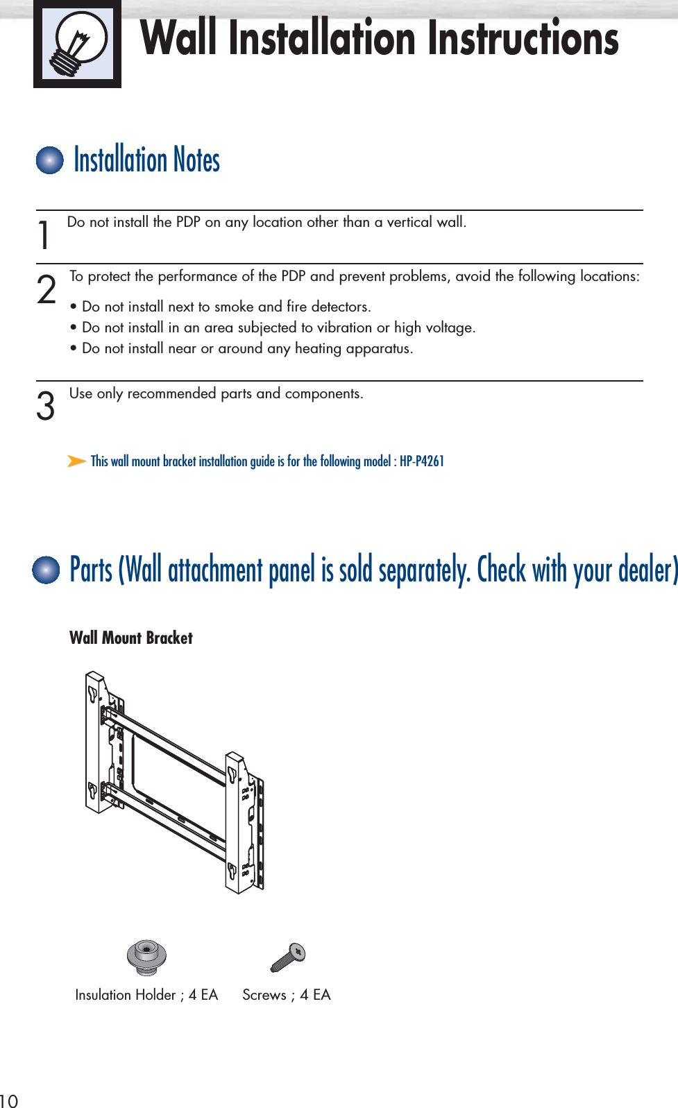 Wall Installation Instructions10Screws ; 4 EAInsulation Holder ; 4 EA1 Do not install the PDP on any location other than a vertical wall.2 To protect the performance of the PDP and prevent problems, avoid the following locations:• Do not install next to smoke and fire detectors.• Do not install in an area subjected to vibration or high voltage.• Do not install near or around any heating apparatus.3 Use only recommended parts and components.Installation NotesParts (Wall attachment panel is sold separately. Check with your dealer)Wall Mount Bracket➤➤This wall mount bracket installation guide is for the following model : HP-P4261