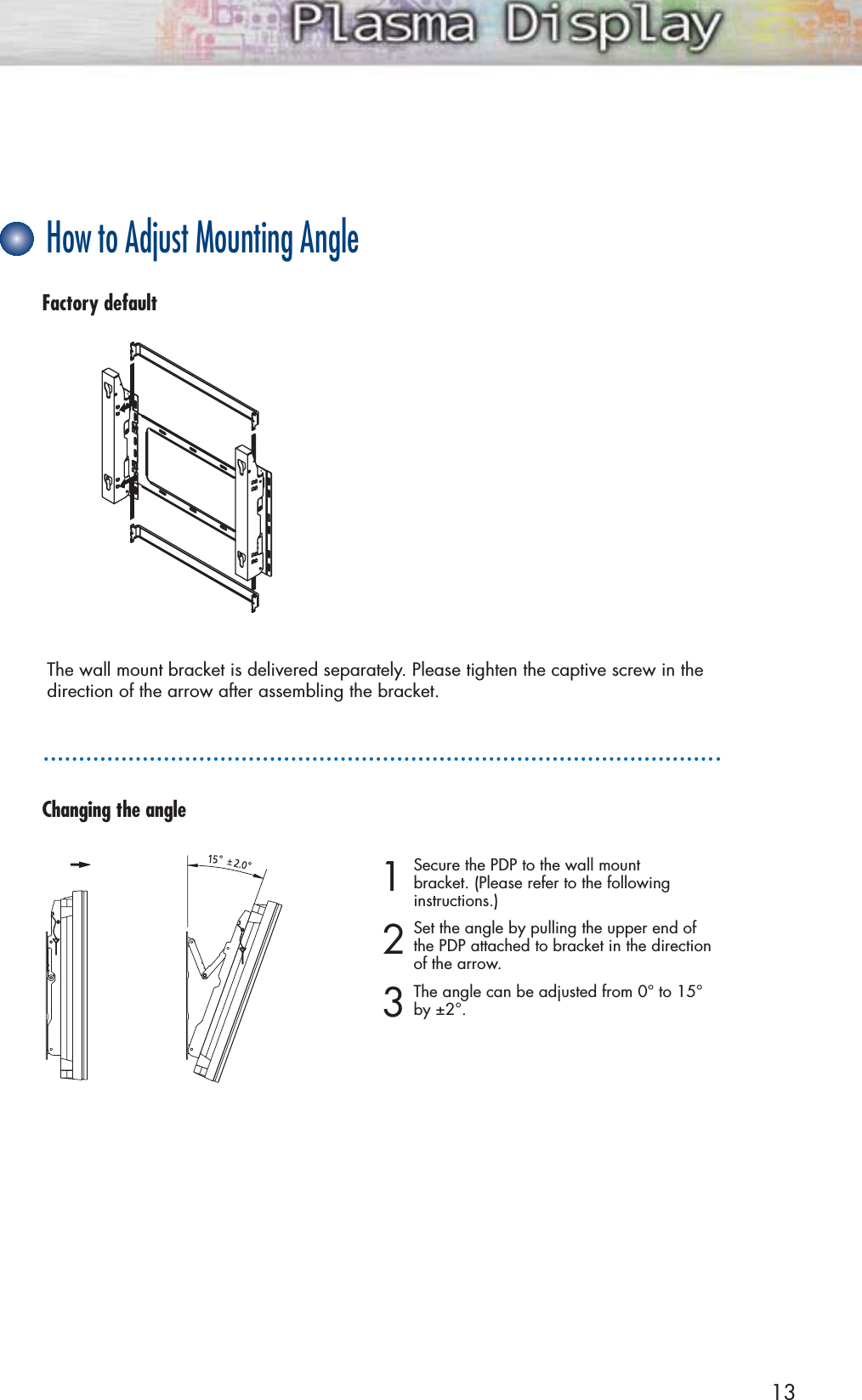 13How to Adjust Mounting AngleFactory defaultThe wall mount bracket is delivered separately. Please tighten the captive screw in thedirection of the arrow after assembling the bracket.1Secure the PDP to the wall mount bracket. (Please refer to the following instructions.)2Set the angle by pulling the upper end of the PDP attached to bracket in the directionof the arrow.3The angle can be adjusted from 0° to 15°by ±2°.Changing the angle