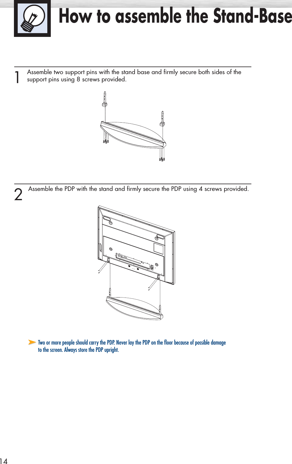 14How to assemble the Stand-Base1 Assemble two support pins with the stand base and firmly secure both sides of the support pins using 8 screws provided.2 Assemble the PDP with the stand and firmly secure the PDP using 4 screws provided.➤➤Two or more people should carry the PDP. Never lay the PDP on the floor because of possible damageto the screen. Always store the PDP upright.