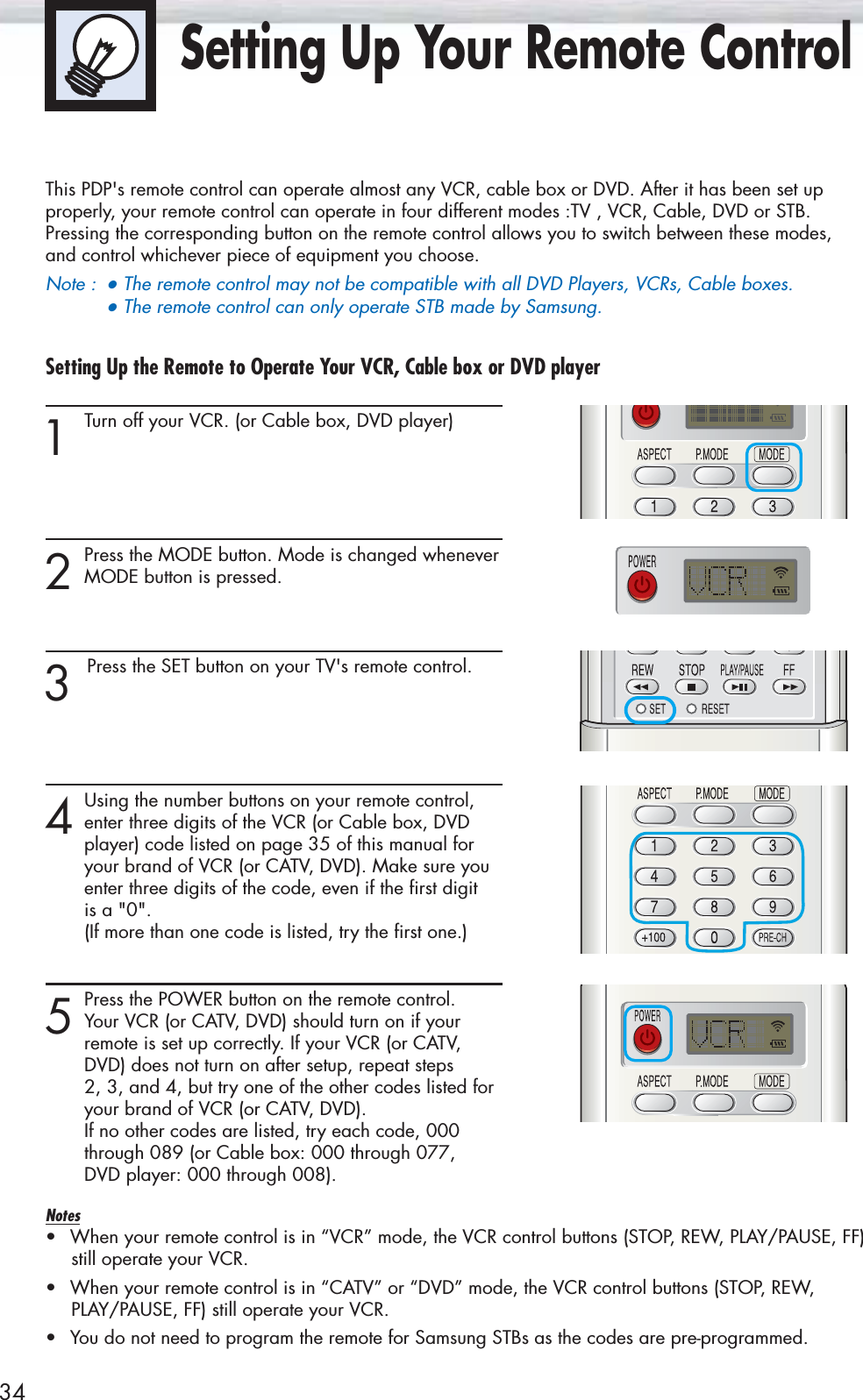34Setting Up Your Remote ControlThis PDP&apos;s remote control can operate almost any VCR, cable box or DVD. After it has been set upproperly, your remote control can operate in four different modes :TV , VCR, Cable, DVD or STB. Pressing the corresponding button on the remote control allows you to switch between these modes,and control whichever piece of equipment you choose.Note :●The remote control may not be compatible with all DVD Players, VCRs, Cable boxes.   ●The remote control can only operate STB made by Samsung.Setting Up the Remote to Operate Your VCR, Cable box or DVD player 1 Turn off your VCR. (or Cable box, DVD player)2Press the MODE button. Mode is changed wheneverMODE button is pressed.3 Press the SET button on your TV&apos;s remote control.4Using the number buttons on your remote control,enter three digits of the VCR (or Cable box, DVD player) code listed on page 35 of this manual for your brand of VCR (or CATV, DVD). Make sure you enter three digits of the code, even if the first digit is a &quot;0&quot;.(If more than one code is listed, try the first one.)5Press the POWER button on the remote control. Your VCR (or CATV, DVD) should turn on if your remote is set up correctly. If your VCR (or CATV, DVD) does not turn on after setup, repeat steps 2, 3, and 4, but try one of the other codes listed for your brand of VCR (or CATV, DVD). If no other codes are listed, try each code, 000 through 089 (or Cable box: 000 through 077, DVD player: 000 through 008).Notes•When your remote control is in “VCR” mode, the VCR control buttons (STOP, REW, PLAY/PAUSE, FF)still operate your VCR.•When your remote control is in “CATV” or “DVD” mode, the VCR control buttons (STOP, REW,PLAY/PAUSE, FF) still operate your VCR.•You do not need to program the remote for Samsung STBs as the codes are pre-programmed.