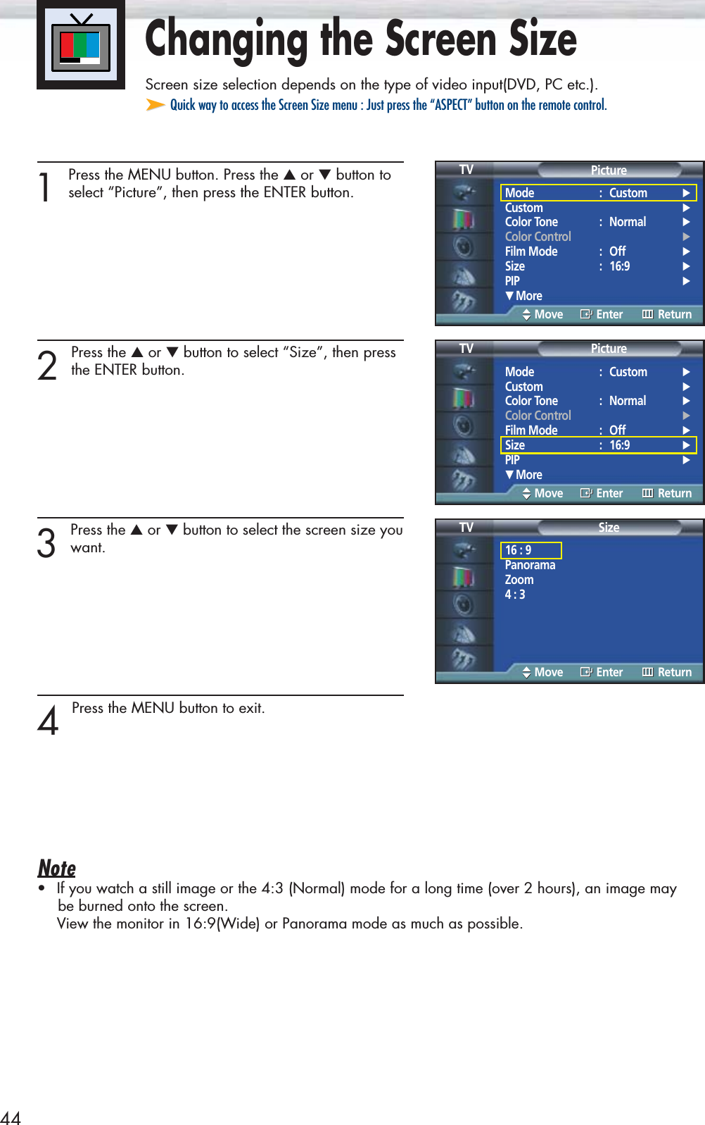 44Changing the Screen SizeScreen size selection depends on the type of video input(DVD, PC etc.).➤➤Quick way to access the Screen Size menu : Just press the “ASPECT” button on the remote control.1 Press the MENU button. Press the ▲or ▼button toselect “Picture”, then press the ENTER button.2 Press the ▲or ▼button to select “Size”, then pressthe ENTER button.3 Press the ▲or ▼button to select the screen size youwant.4 Press the MENU button to exit.Note•If you watch a still image or the 4:3 (Normal) mode for a long time (over 2 hours), an image maybe burned onto the screen.View the monitor in 16:9(Wide) or Panorama mode as much as possible.Mode : Custom √Custom √Color Tone : Normal √Color Control √Film Mode : Off √Size : 16:9 √PIP √† MorePictureTVMove Enter ReturnMode : Custom √Custom √Color Tone : Normal √Color Control √Film Mode : Off √Size : 16:9 √PIP √† MorePictureTVMove Enter Return16 : 9PanoramaZoom4 : 3SizeTVMove Enter Return