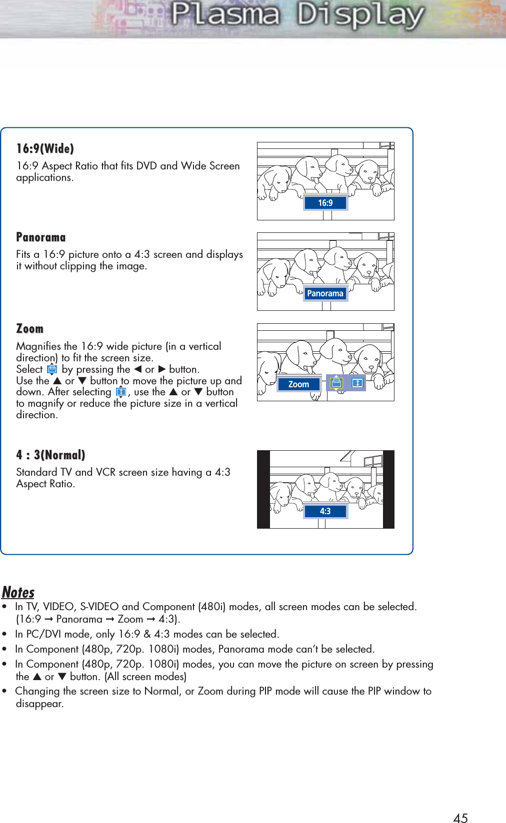 45Notes•In TV, VIDEO, S-VIDEO and Component (480i) modes, all screen modes can be selected.(16:9 ➞Panorama ➞Zoom ➞4:3).•In PC/DVI mode, only 16:9 &amp; 4:3 modes can be selected.•In Component (480p, 720p. 1080i) modes, Panorama mode can’t be selected.•In Component (480p, 720p. 1080i) modes, you can move the picture on screen by pressingthe ▲or ▼button. (All screen modes)•Changing the screen size to Normal, or Zoom during PIP mode will cause the PIP window todisappear.16:9(W16:9(Wide)ide)16:9 Aspect Ratio that fits DVD and Wide Screenapplications.PanoramaPanoramaFits a 16:9 picture onto a 4:3 screen and displaysit without clipping the image.ZoomZoomMagnifies the 16:9 wide picture (in a vertical direction) to fit the screen size. Select by pressing the œor √ button. Use the ▲or ▼button to move the picture up anddown. After selecting , use the ▲or ▼button to magnify or reduce the picture size in a verticaldirection.4 : 3(Nor4 : 3(Normal)mal)Standard TV and VCR screen size having a 4:3Aspect Ratio.16:9PanoramaZoom4:3