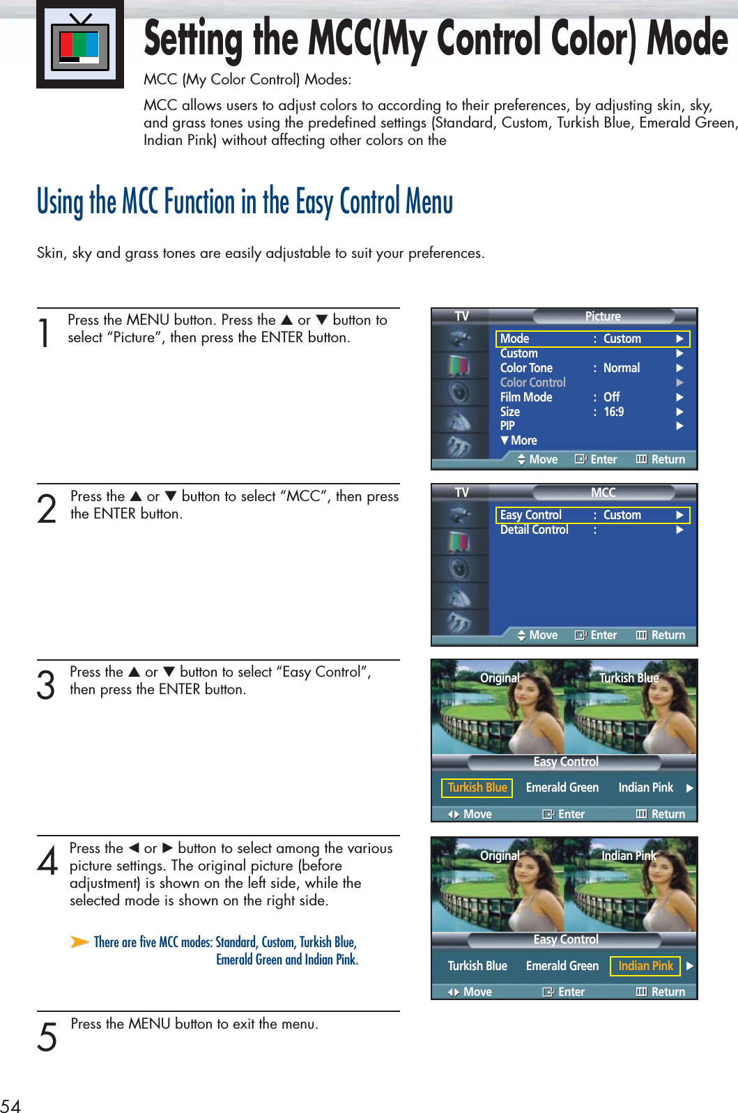54Setting the MCC(My Control Color) ModeMCC (My Color Control) Modes:MCC allows users to adjust colors to according to their preferences, by adjusting skin, sky, and grass tones using the predefined settings (Standard, Custom, Turkish Blue, Emerald Green,Indian Pink) without affecting other colors on theUsing the MCC Function in the Easy Control MenuSkin, sky and grass tones are easily adjustable to suit your preferences.1 Press the MENU button. Press the ▲or ▼button toselect “Picture”, then press the ENTER button. 2 Press the ▲or ▼button to select “MCC”, then pressthe ENTER button.3 Press the ▲or ▼button to select “Easy Control”,then press the ENTER button.4Pressthe œor √button to select among the variouspicture settings. The original picture (before adjustment) is shown on the left side, while the selected mode is shown on the right side.5 Press the MENU button to exit the menu.Mode : Custom √Custom √Color Tone : Normal √Color Control √Film Mode : Off √Size : 16:9 √PIP √† MorePictureTVMove Enter ReturnEasy Control : Custom √Detail Control : √MCCTVMove Enter ReturnMove Enter Return➤➤There are five MCC modes: Standard, Custom, Turkish Blue, Emerald Green and Indian Pink.Easy ControlOriginalTurkish Blue Emerald Green Indian Pink √Turkish BlueMove Enter ReturnEasy ControlOriginalTurkish Blue Emerald Green Indian Pink √Indian Pink