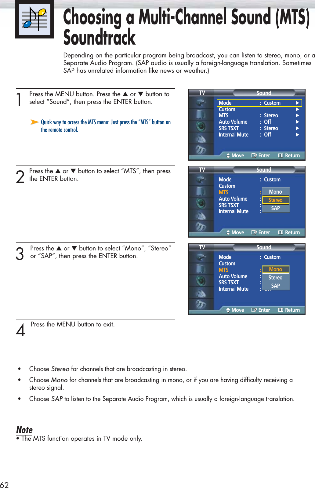 621 Press the MENU button. Press the ▲or ▼button toselect “Sound”, then press the ENTER button. 2Press the ▲or ▼button to select “MTS”, then pressthe ENTER button.3 Press the ▲or ▼button to select “Mono”, “Stereo”or “SAP”, then press the ENTER button. 4 Press the MENU button to exit.•Choose StereoStereo for channels that are broadcasting in stereo.•Choose MonoMono for channels that are broadcasting in mono, or if you are having difficulty receiving a stereo signal.•Choose SAPSAP to listen to the Separate Audio Program, which is usually a foreign-language translation.Note• The MTS function operates in TV mode only.➤➤Quick way to access the MTS menu: Just press the “MTS” button onthe remote control.Choosing a Multi-Channel Sound (MTS)SoundtrackDepending on the particular program being broadcast, you can listen to stereo, mono, or aSeparate Audio Program. (SAP audio is usually a foreign-language translation. SometimesSAP has unrelated information like news or weather.)Mode : Custom √Custom √MTS : Stereo √Auto Volume : Off √SRS TSXT : Stereo √Internal Mute : Off √SoundTVMove Enter ReturnMode : CustomCustomMTS : StereoAuto Volume : OffSRS TSXT : StereoInternal Mute : OffSoundTVMove Enter ReturnMode : CustomCustomMTS : StereoAuto Volume : OffSRS TSXT : StereoInternal Mute : OffSoundTVMove Enter ReturnMono Stereo SAPMonoStereoSAP
