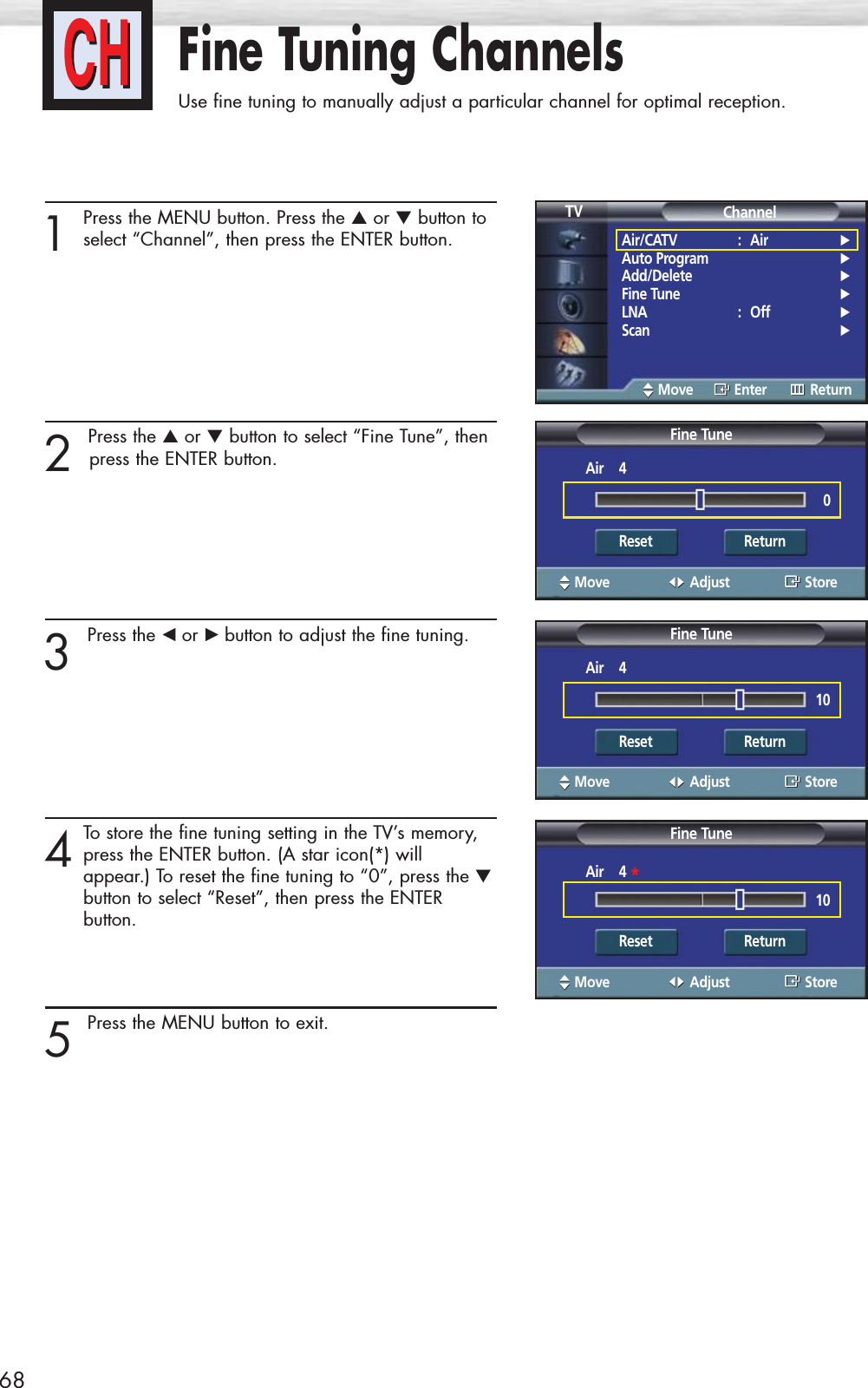 Fine Tuning ChannelsUse fine tuning to manually adjust a particular channel for optimal reception.681Press the MENU button. Press the ▲or ▼button toselect “Channel”, then press the ENTER button.2 Press the ▲or ▼button to select “Fine Tune”, thenpress the ENTER button.3 Press the œ or √ button to adjust the fine tuning.4To store the fine tuning setting in the TV’s memory,press the ENTER button. (A star icon(*) will appear.) To reset the fine tuning to “0”, press the ▼button to select “Reset”, then press the ENTER button.5 Press the MENU button to exit.Air/CATV : Air √Auto Program √Add/Delete √Fine Tune √LNA : Off √Scan √ChannelTVMove Enter ReturnFine TuneMove Adjust StoreAir    40Reset ReturnFine TuneMove Adjust StoreAir    410Reset ReturnFine TuneMove Adjust StoreAir    4 *10Reset Return