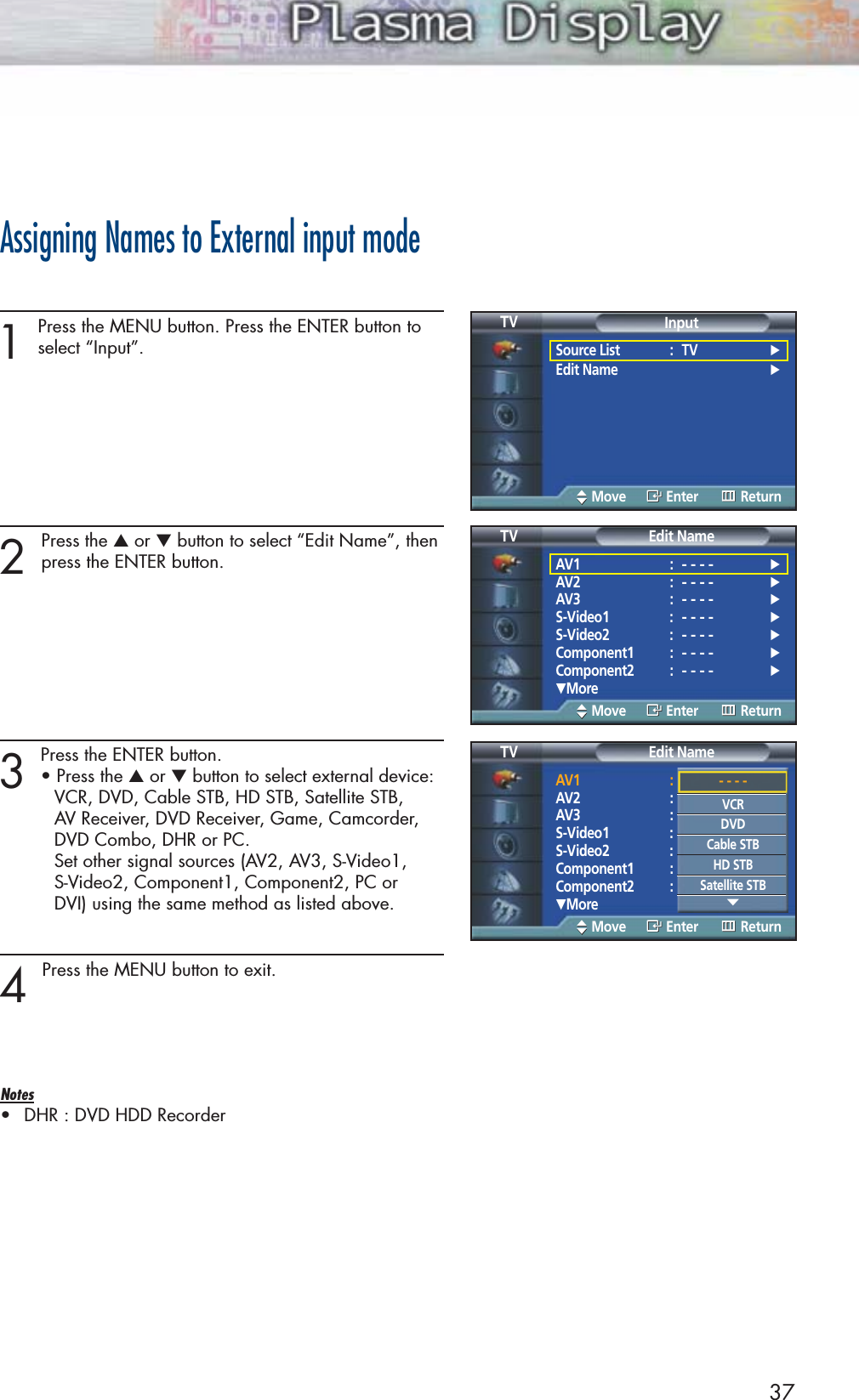 Assigning Names to External input mode1Press the MENU button. Press the ENTER button toselect “Input”.2 Press the ▲or ▼button to select “Edit Name”, thenpress the ENTER button.3 Press the ENTER button.• Press the ▲or ▼button to select external device: VCR, DVD, Cable STB, HD STB, Satellite STB, AV Receiver, DVD Receiver, Game, Camcorder, DVD Combo, DHR or PC.  Set other signal sources (AV2, AV3, S-Video1, S-Video2, Component1, Component2, PC or DVI) using the same method as listed above.4 Press the MENU button to exit.Notes•DHR : DVD HDD Recorder37Edit NameSource List : TV √Edit Name √InputTVMove Enter ReturnEdit NameAV1 :- - - -√AV2 :- - - -√AV3 :- - - -√S-Video1 :- - - -√S-Video2 :- - - -√Component1 :- - - -√Component2 :- - - -√†MoreEdit NameTVMove Enter ReturnAV1 :- - - -√AV2 :- - - -√AV3 :- - - -√S-Video1 :- - - -√S-Video2 :- - - -√Component1 :- - - -√Component2 :- - - -√†MoreEdit NameTVMove Enter Return- - - -VCRDVDCable STBHD STBSatellite STB†