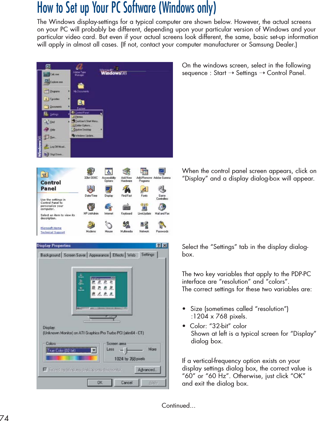 74How to Set up Your PC Software (Windows only)The Windows display-settings for a typical computer are shown below. However, the actual screenson your PC will probably be different, depending upon your particular version of Windows and yourparticular video card. But even if your actual screens look different, the same, basic set-up informationwill apply in almost all cases. (If not, contact your computer manufacturer or Samsung Dealer.)On the windows screen, select in the followingsequence : Start ➝ Settings ➝ Control Panel.When the control panel screen appears, click on“Display” and a display dialog-box will appear.Select the “Settings” tab in the display dialog-box.The two key variables that apply to the PDP-PC interface are “resolution” and “colors”. The correct settings for these two variables are:•Size (sometimes called “resolution”)  :1204 x 768 pixels.•  Color: “32-bit” color Shown at left is a typical screen for “Display”dialog box. If a vertical-frequency option exists on your display settings dialog box, the correct value is“60” or “60 Hz”. Otherwise, just click “OK” and exit the dialog box.Continued...