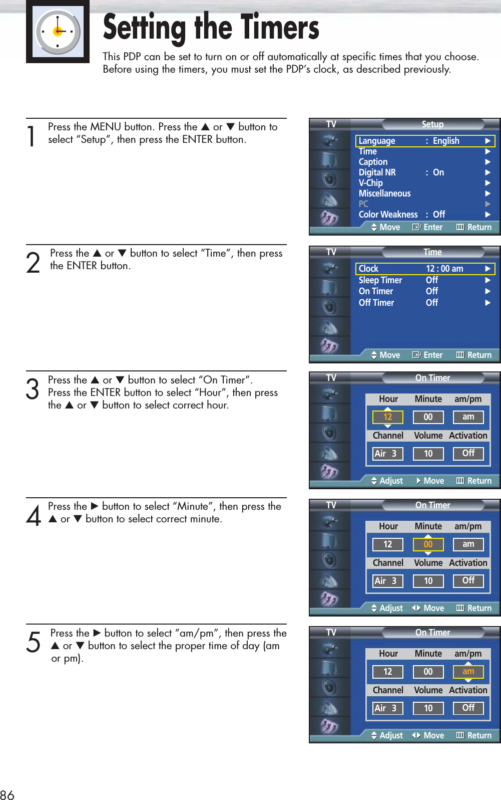 86Setting the TimersThis PDP can be set to turn on or off automatically at specific times that you choose. Before using the timers, you must set the PDP’s clock, as described previously.1Press the MENU button. Press the ▲or ▼button toselect “Setup”, then press the ENTER button.2 Press the ▲or ▼button to select “Time”, then pressthe ENTER button.3Press the ▲or ▼button to select “On Timer”. Press the ENTER button to select “Hour”, then press the ▲or ▼button to select correct hour.4Press the √button to select “Minute”, then press the ▲or ▼button to select correct minute.5 Press the √button to select “am/pm”, then press the▲or ▼button to select the proper time of day (amor pm).Language : English√Time√Caption√Digital NR : On√V-Chip√Miscellaneous√PC√Color Weakness : Off√SetupTVMove Enter ReturnClock 12 : 00 am√Sleep Timer Off√On Timer Off√Off Timer Off√TimeTVMove Enter ReturnOn TimerTVAdjust Move ReturnHour        Minute      am/pm12 00 amChannel     Volume   ActivationAir   3 10 OffOn TimerTVAdjust Move ReturnOn TimerTVAdjust Move ReturnHour        Minute      am/pm12 00 amChannel     Volume   ActivationAir   3 10 OffHour        Minute      am/pm12 00 amChannel     Volume   ActivationAir   3 10 Off