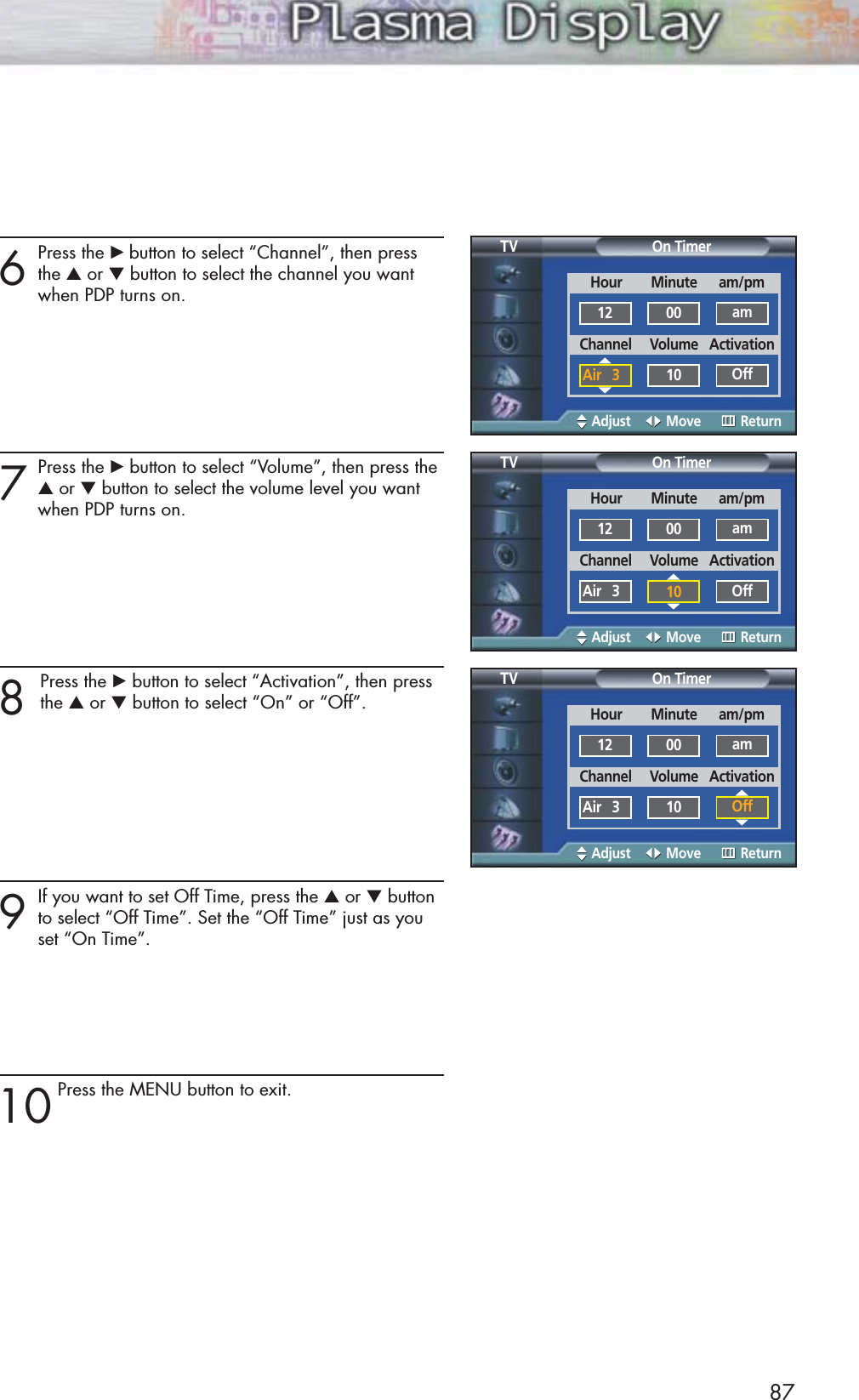 6Press the √ button to select “Channel”, then pressthe ▲or ▼button to select the channel you want when PDP turns on.7Press the √button to select “Volume”, then press the▲or ▼button to select the volume level you want when PDP turns on.8 Press the √button to select “Activation”, then pressthe ▲or ▼button to select “On” or “Off”.9If you want to set Off Time, press the ▲or ▼buttonto select “Off Time”. Set the “Off Time” just as you set “On Time”.10Press the MENU button to exit.87On TimerTVAdjust Move ReturnOn TimerTVAdjust Move ReturnOn TimerTVAdjust Move ReturnHour        Minute      am/pm12 00 amChannel     Volume   ActivationAir   3 10 OffHour        Minute      am/pm12 00 amChannel     Volume   ActivationAir   3 10 OffHour        Minute      am/pm12 00 amChannel     Volume   ActivationAir   3 10 Off