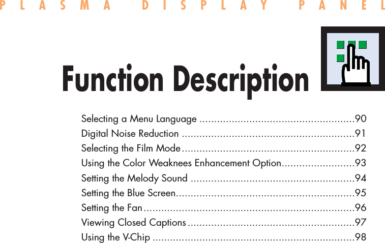 Selecting a Menu Language .....................................................90Digital Noise Reduction ...........................................................91Selecting the Film Mode...........................................................92Using the Color Weaknees Enhancement Option.........................93Setting the Melody Sound ........................................................94Setting the Blue Screen.............................................................95Setting the Fan........................................................................96Viewing Closed Captions.........................................................97Using the V-Chip .....................................................................98PLASMA DISPLAY PANELFunction Description