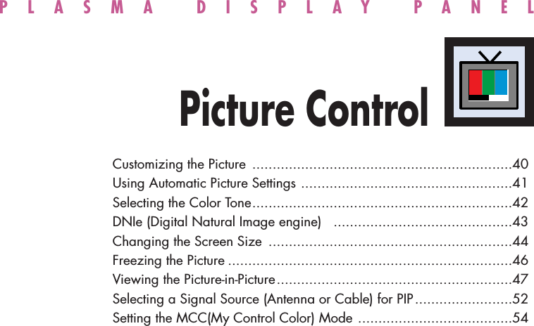 PLASMA DISPLAY PANELPicture ControlCustomizing the Picture ................................................................40Using Automatic Picture Settings ....................................................41Selecting the Color Tone................................................................42DNIe (Digital Natural Image engine)  ............................................43Changing the Screen Size ............................................................44Freezing the Picture ......................................................................46Viewing the Picture-in-Picture..........................................................47Selecting a Signal Source (Antenna or Cable) for PIP........................52Setting the MCC(My Control Color) Mode ......................................54
