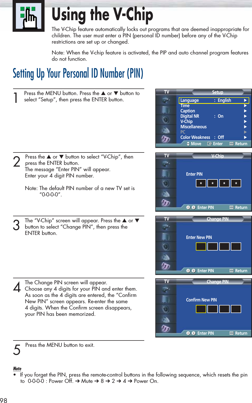 98Using the V-ChipThe V-Chip feature automatically locks out programs that are deemed inappropriate forchildren. The user must enter a PIN (personal ID number) before any of the V-Chiprestrictions are set up or changed.Note: When the V-chip feature is activated, the PIP and auto channel program featuresdo not function.Setting Up Your Personal ID Number (PIN)1Press the MENU button. Press the ▲or ▼button toselect “Setup”, then press the ENTER button. 2 Press the ▲or ▼button to select “V-Chip”, then press the ENTER button.The message “Enter PIN” will appear. Enter your 4 digit PIN number.Note: The default PIN number of a new TV set is “0-0-0-0”.3The “V-Chip” screen will appear. Press the ▲or ▼button to select “Change PIN”, then press the ENTER button.4The Change PIN screen will appear. Choose any 4 digits for your PIN and enter them.As soon as the 4 digits are entered, the “Confirm New PIN” screen appears. Re-enter the same 4 digits. When the Confirm screen disappears, your PIN has been memorized.5 Press the MENU button to exit.Note•If you forget the PIN, press the remote-control buttons in the following sequence, which resets the pinto  0-0-0-0 : Power Off. ➔ Mute ➔8 ➔2 ➔4 ➔Power On.Language : English√Time√Caption√Digital NR : On√V-Chip√Miscellaneous√PC√Color Weakness : Off√SetupTVMove Enter ReturnEnter PINV-ChipTVEnter PIN Return****Enter New PINChange PINTVEnter PIN ReturnConfirm New PINChange PINTVEnter PIN Return