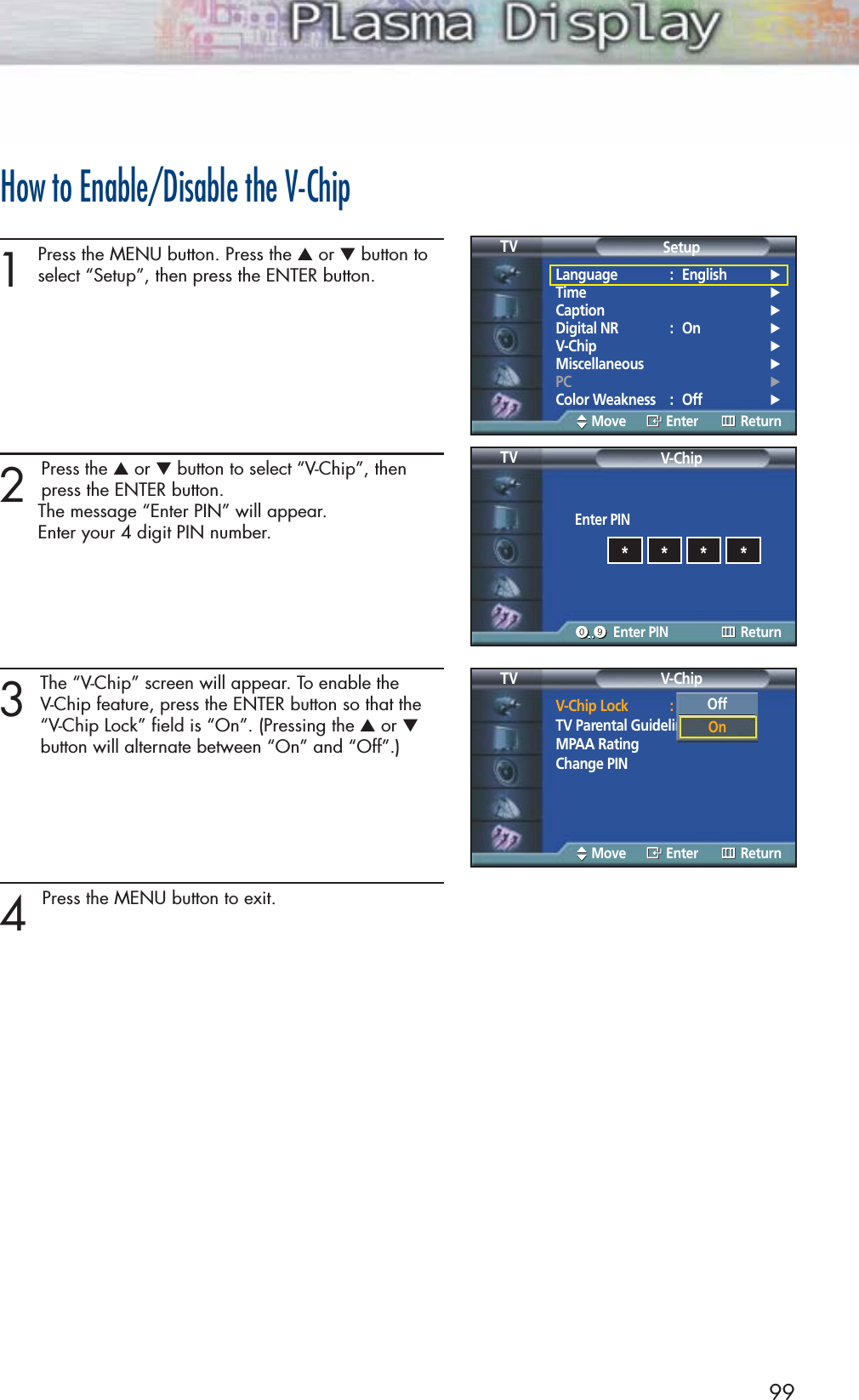99How to Enable/Disable the V-Chip1Press the MENU button. Press the ▲or ▼button toselect “Setup”, then press the ENTER button. 2 Press the ▲or ▼button to select “V-Chip”, thenpress the ENTER button.The message “Enter PIN” will appear. Enter your 4 digit PIN number. 3The “V-Chip” screen will appear. To enable the V-Chip feature, press the ENTER button so that the “V-Chip Lock” field is “On”. (Pressing the ▲or ▼button will alternate between “On” and “Off”.)4 Press the MENU button to exit.Language : English√Time√Caption√Digital NR : On√V-Chip√Miscellaneous√PC√Color Weakness : Off√SetupTVMove Enter ReturnEnter PINV-ChipTVEnter PIN Return****V-Chip Lock : OffTV Parental GuidelinesMPAA RatingChange PINV-ChipTVMove Enter ReturnOffOn