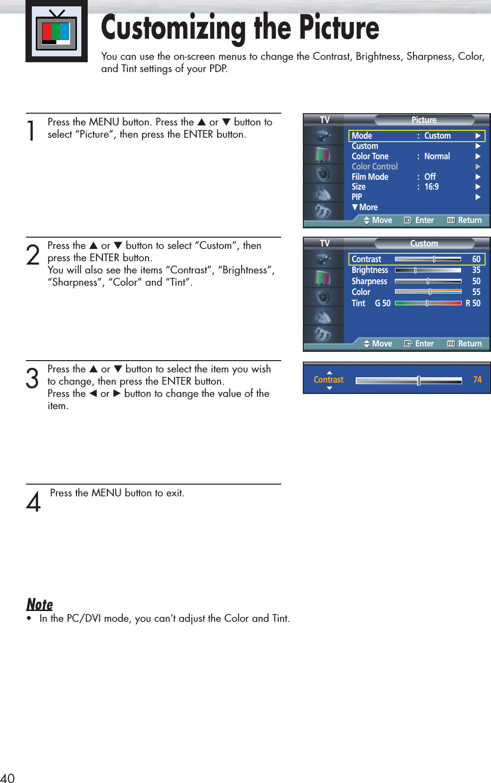 Customizing the PictureYou can use the on-screen menus to change the Contrast, Brightness, Sharpness, Color, and Tint settings of your PDP.401 Press the MENU button. Press the ▲or ▼button toselect “Picture”, then press the ENTER button.2Press the ▲or ▼button to select “Custom”, thenpress the ENTER button.You will also see the items “Contrast”, “Brightness”,“Sharpness”, “Color” and “Tint”.3Press the ▲or ▼ button to select the item you wishto change, then press the ENTER button. Press the œor √button to change the value of the item.4 Press the MENU button to exit.Note•In the PC/DVI mode, you can’t adjust the Color and Tint.Mode : Custom √Custom √Color Tone : Normal √Color Control √Film Mode : Off √Size : 16:9 √PIP √† MorePictureTVMove Enter ReturnContrast 60Brightness 35Sharpness 50Color 55Tint     G 50 R 50CustomTVMove Enter ReturnContrast 74