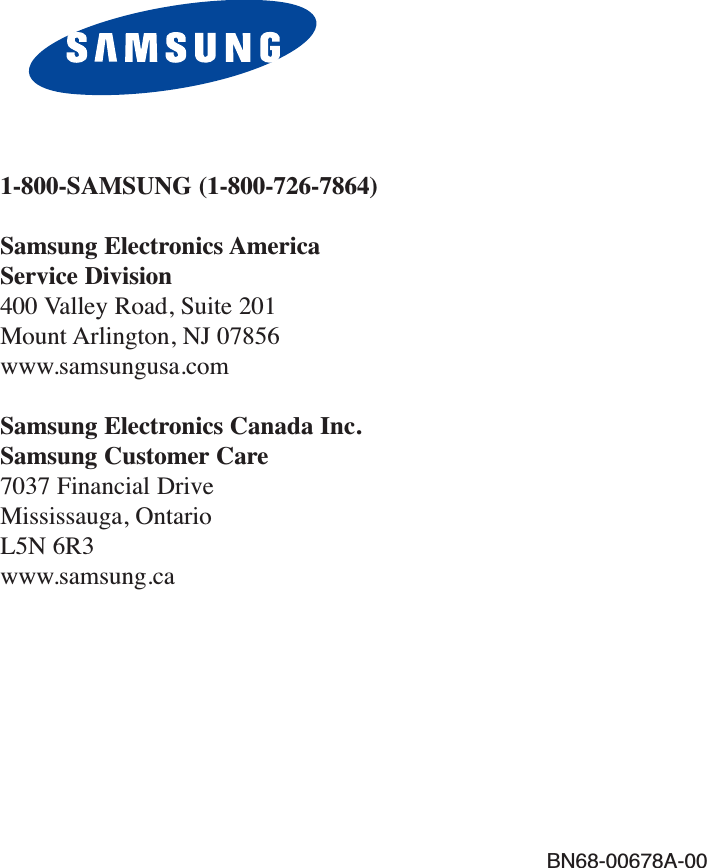 BN68-00678A-001-800-SAMSUNG (1-800-726-7864)Samsung Electronics America Service Division400 Valley Road, Suite 201Mount Arlington, NJ 07856www.samsungusa.comSamsung Electronics Canada Inc. Samsung Customer Care  7037 Financial Drive  Mississauga, Ontario  L5N 6R3www.samsung.ca