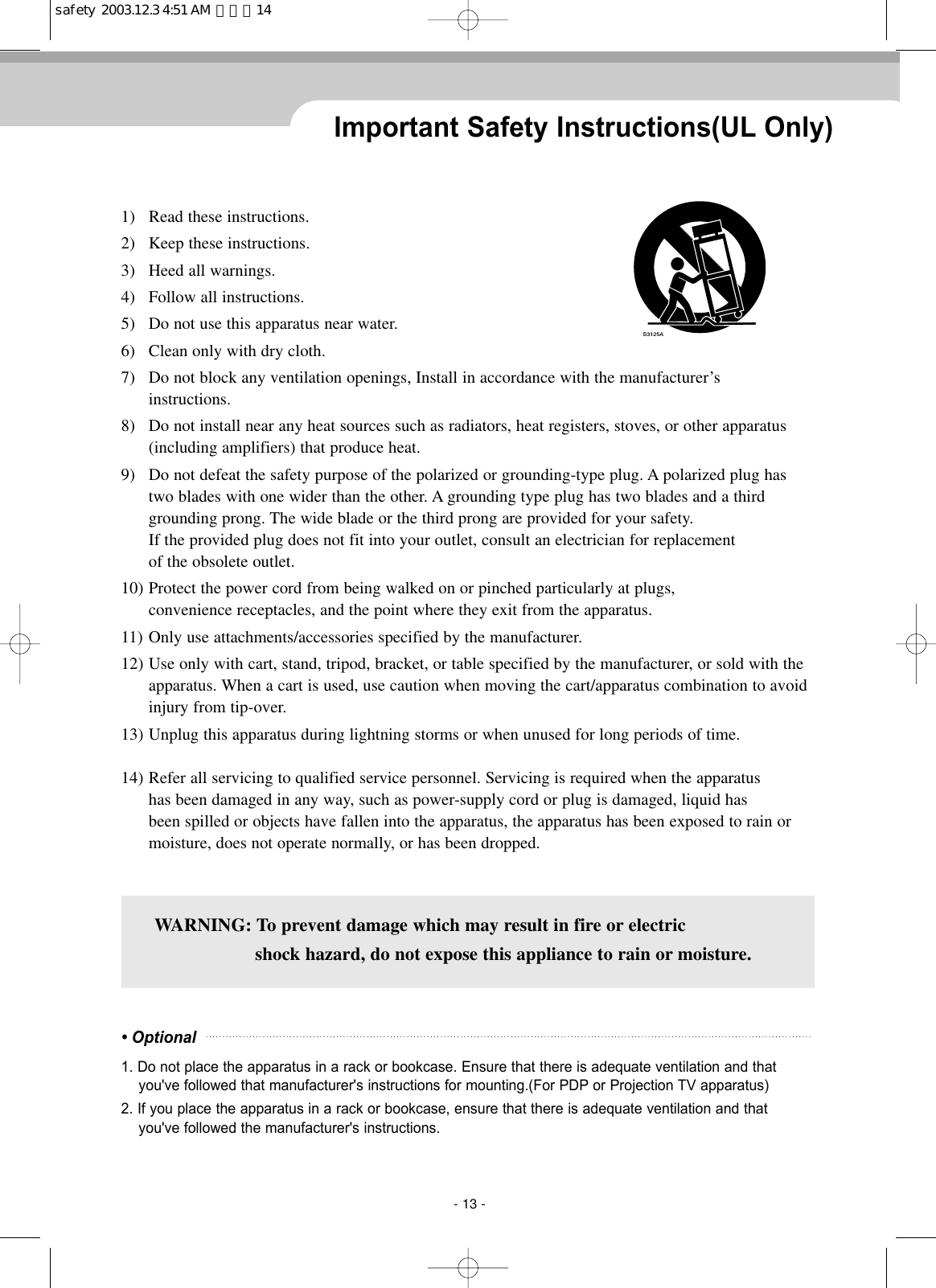 1)   Read these instructions. 2) Keep these instructions.3) Heed all warnings. 4) Follow all instructions.5) Do not use this apparatus near water.6) Clean only with dry cloth.7) Do not block any ventilation openings, Install in accordance with the manufacturer’sinstructions.8) Do not install near any heat sources such as radiators, heat registers, stoves, or other apparatus(including amplifiers) that produce heat.9) Do not defeat the safety purpose of the polarized or grounding-type plug. A polarized plug hastwo blades with one wider than the other. A grounding type plug has two blades and a thirdgrounding prong. The wide blade or the third prong are provided for your safety.If the provided plug does not fit into your outlet, consult an electrician for replacement of the obsolete outlet.   10) Protect the power cord from being walked on or pinched particularly at plugs,convenience receptacles, and the point where they exit from the apparatus.11) Only use attachments/accessories specified by the manufacturer.12) Use only with cart, stand, tripod, bracket, or table specified by the manufacturer, or sold with theapparatus. When a cart is used, use caution when moving the cart/apparatus combination to avoidinjury from tip-over.   13) Unplug this apparatus during lightning storms or when unused for long periods of time.14) Refer all servicing to qualified service personnel. Servicing is required when the apparatushas been damaged in any way, such as power-supply cord or plug is damaged, liquid hasbeen spilled or objects have fallen into the apparatus, the apparatus has been exposed to rain ormoisture, does not operate normally, or has been dropped.Important Safety Instructions(UL Only)WARNING: To prevent damage which may result in fire or electricshock hazard, do not expose this appliance to rain or moisture.• Optional1. Do not place the apparatus in a rack or bookcase. Ensure that there is adequate ventilation and thatyou&apos;ve followed that manufacturer&apos;s instructions for mounting.(For PDP or Projection TV apparatus) 2. If you place the apparatus in a rack or bookcase, ensure that there is adequate ventilation and thatyou&apos;ve followed the manufacturer&apos;s instructions.- 13 -safety  2003.12.3 4:51 AM  페이지14