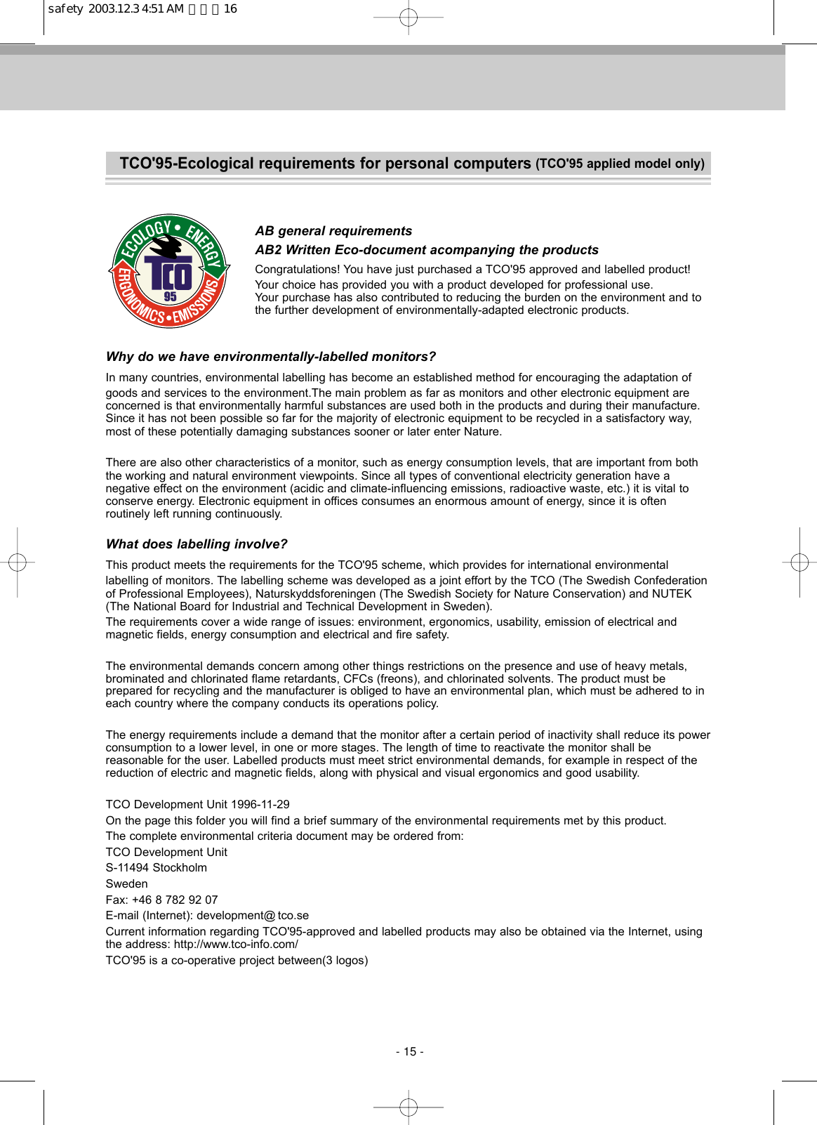 TCO&apos;95-Ecological requirements for personal computers (TCO&apos;95 applied model only)AB general requirementsAB2 Written Eco-document acompanying the productsCongratulations! You have just purchased a TCO&apos;95 approved and labelled product! Your choice has provided you with a product developed for professional use. Your purchase has also contributed to reducing the burden on the environment and tothe further development of environmentally-adapted electronic products.Why do we have environmentally-labelled monitors?In many countries, environmental labelling has become an established method for encouraging the adaptation of goods and services to the environment.The main problem as far as monitors and other electronic equipment areconcerned is that environmentally harmful substances are used both in the products and during their manufacture.Since it has not been possible so far for the majority of electronic equipment to be recycled in a satisfactory way,most of these potentially damaging substances sooner or later enter Nature.There are also other characteristics of a monitor, such as energy consumption levels, that are important from boththe working and natural environment viewpoints. Since all types of conventional electricity generation have a negative effect on the environment (acidic and climate-influencing emissions, radioactive waste, etc.) it is vital toconserve energy. Electronic equipment in offices consumes an enormous amount of energy, since it is often routinely left running continuously.What does labelling involve?This product meets the requirements for the TCO&apos;95 scheme, which provides for international environmental labelling of monitors. The labelling scheme was developed as a joint effort by the TCO (The Swedish Confederationof Professional Employees), Naturskyddsforeningen (The Swedish Society for Nature Conservation) and NUTEK(The National Board for Industrial and Technical Development in Sweden).The requirements cover a wide range of issues: environment, ergonomics, usability, emission of electrical and magnetic fields, energy consumption and electrical and fire safety.The environmental demands concern among other things restrictions on the presence and use of heavy metals,brominated and chlorinated flame retardants, CFCs (freons), and chlorinated solvents. The product must be prepared for recycling and the manufacturer is obliged to have an environmental plan, which must be adhered to ineach country where the company conducts its operations policy. The energy requirements include a demand that the monitor after a certain period of inactivity shall reduce its powerconsumption to a lower level, in one or more stages. The length of time to reactivate the monitor shall be reasonable for the user. Labelled products must meet strict environmental demands, for example in respect of thereduction of electric and magnetic fields, along with physical and visual ergonomics and good usability. TCO Development Unit 1996-11-29 On the page this folder you will find a brief summary of the environmental requirements met by this product.The complete environmental criteria document may be ordered from:TCO Development UnitS-11494 StockholmSwedenFax: +46 8 782 92 07E-mail (Internet): development@ tco.seCurrent information regarding TCO&apos;95-approved and labelled products may also be obtained via the Internet, usingthe address: http://www.tco-info.com/ TCO&apos;95 is a co-operative project between(3 logos)- 15 -safety  2003.12.3 4:51 AM  페이지16