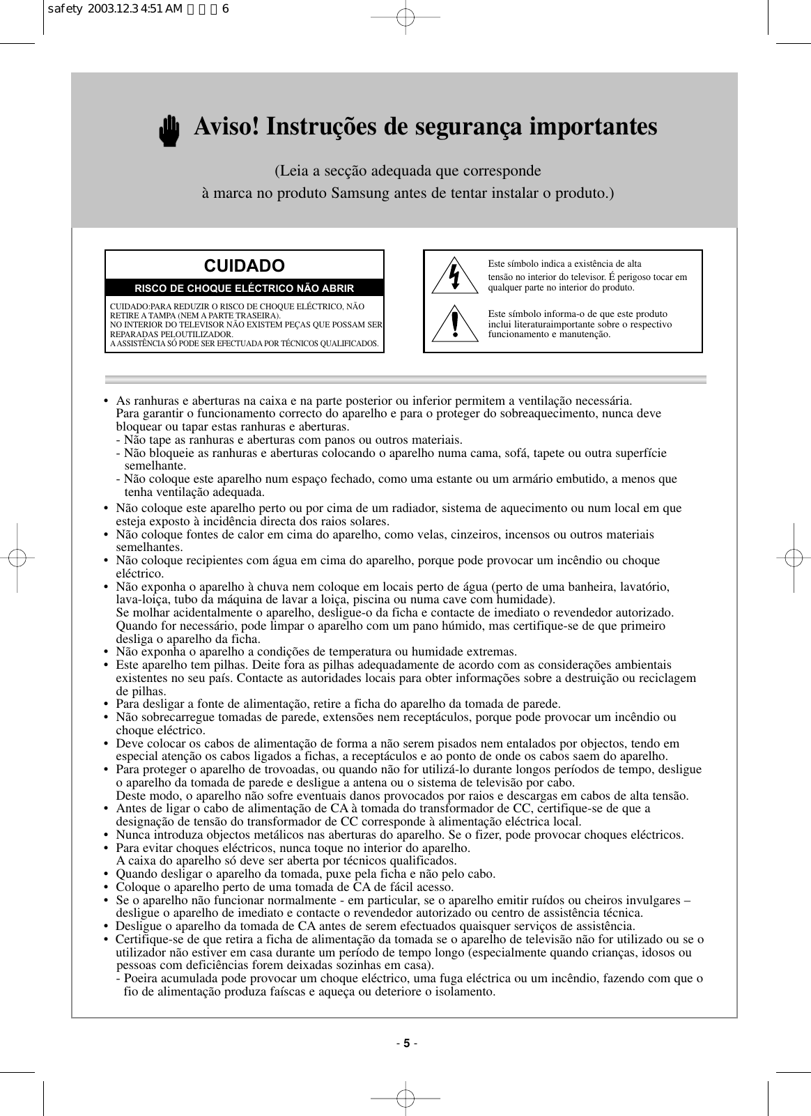 •  As ranhuras e aberturas na caixa e na parte posterior ou inferior permitem a ventilação necessária.Para garantir o funcionamento correcto do aparelho e para o proteger do sobreaquecimento, nunca deve bloquear ou tapar estas ranhuras e aberturas.- Não tape as ranhuras e aberturas com panos ou outros materiais.- Não bloqueie as ranhuras e aberturas colocando o aparelho numa cama, sofá, tapete ou outra superfície  semelhante.- Não coloque este aparelho num espaço fechado, como uma estante ou um armário embutido, a menos que tenha ventilação adequada.•  Não coloque este aparelho perto ou por cima de um radiador, sistema de aquecimento ou num local em queesteja exposto à incidência directa dos raios solares.•  Não coloque fontes de calor em cima do aparelho, como velas, cinzeiros, incensos ou outros materiais semelhantes.•  Não coloque recipientes com água em cima do aparelho, porque pode provocar um incêndio ou choqueeléctrico.•  Não exponha o aparelho à chuva nem coloque em locais perto de água (perto de uma banheira, lavatório, lava-loiça, tubo da máquina de lavar a loiça, piscina ou numa cave com humidade).Se molhar acidentalmente o aparelho, desligue-o da ficha e contacte de imediato o revendedor autorizado.Quando for necessário, pode limpar o aparelho com um pano húmido, mas certifique-se de que primeiro desliga o aparelho da ficha.•  Não exponha o aparelho a condições de temperatura ou humidade extremas.•  Este aparelho tem pilhas. Deite fora as pilhas adequadamente de acordo com as considerações ambientais existentes no seu país. Contacte as autoridades locais para obter informações sobre a destruição ou reciclagemde pilhas.•  Para desligar a fonte de alimentação, retire a ficha do aparelho da tomada de parede.•  Não sobrecarregue tomadas de parede, extensões nem receptáculos, porque pode provocar um incêndio ouchoque eléctrico.•  Deve colocar os cabos de alimentação de forma a não serem pisados nem entalados por objectos, tendo emespecial atenção os cabos ligados a fichas, a receptáculos e ao ponto de onde os cabos saem do aparelho.•  Para proteger o aparelho de trovoadas, ou quando não for utilizá-lo durante longos períodos de tempo, desligueo aparelho da tomada de parede e desligue a antena ou o sistema de televisão por cabo. Deste modo, o aparelho não sofre eventuais danos provocados por raios e descargas em cabos de alta tensão.•  Antes de ligar o cabo de alimentação de CA à tomada do transformador de CC, certifique-se de que a designação de tensão do transformador de CC corresponde à alimentação eléctrica local.•  Nunca introduza objectos metálicos nas aberturas do aparelho. Se o fizer, pode provocar choques eléctricos.•  Para evitar choques eléctricos, nunca toque no interior do aparelho. A caixa do aparelho só deve ser aberta por técnicos qualificados.•  Quando desligar o aparelho da tomada, puxe pela ficha e não pelo cabo.• Coloque o aparelho perto de uma tomada de CA de fácil acesso.•  Se o aparelho não funcionar normalmente - em particular, se o aparelho emitir ruídos ou cheiros invulgares –desligue o aparelho de imediato e contacte o revendedor autorizado ou centro de assistência técnica.•  Desligue o aparelho da tomada de CA antes de serem efectuados quaisquer serviços de assistência.•  Certifique-se de que retira a ficha de alimentação da tomada se o aparelho de televisão não for utilizado ou se o utilizador não estiver em casa durante um período de tempo longo (especialmente quando crianças, idosos ou pessoas com deficiências forem deixadas sozinhas em casa).  - Poeira acumulada pode provocar um choque eléctrico, uma fuga eléctrica ou um incêndio, fazendo com que ofio de alimentação produza faíscas e aqueça ou deteriore o isolamento.Aviso! Instruções de segurança importantes(Leia a secção adequada que corresponde à marca no produto Samsung antes de tentar instalar o produto.)CUIDADOCUIDADO:PARA REDUZIR O RISCO DE CHOQUE ELÉCTRICO, NÃORETIRE A TAMPA (NEM A PARTE TRASEIRA).NO INTERIOR DO TELEVISOR NÃO EXISTEM PEÇAS QUE POSSAM SERREPARADAS PELOUTILIZADOR.AASSISTÊNCIA SÓ PODE SER EFECTUADA POR TÉCNICOS QUALIFICADOS.RISCO DE CHOQUE ELÉCTRICO NÃO ABRIREste símbolo indica a existência de altatensão no interior do televisor. É perigoso tocar emqualquer parte no interior do produto.Este símbolo informa-o de que este produto inclui literaturaimportante sobre o respectivo funcionamento e manutenção.- 5-safety  2003.12.3 4:51 AM  페이지6