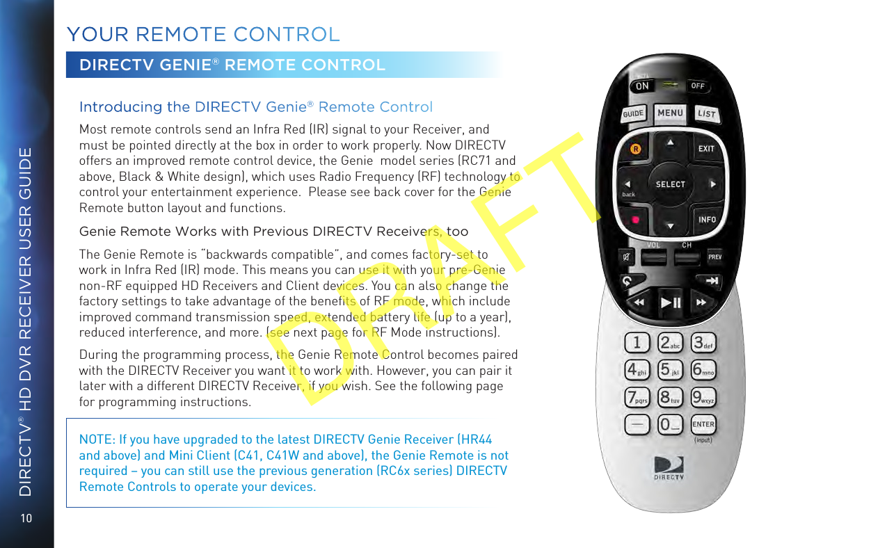 10DIRECTV® HD DVR RECEIVER USER GUIDEYOUR  REMOTE CONTROLDIRECTV GENIE® REMOTE CONTROLIntroducing the DIRECTV Genie® Remote Control  Most remote controls send an Infra Red (IR) signal to your Receiver, and must be pointed directly at the box in order to work properly. Now DIRECTV offers an improved remote control device, the Genie  model series (RC71 and above, Black &amp; White design), which uses Radio Frequency (RF) technology to control your entertainment experience.  Please see back cover for the Genie Remote button layout and functions.Genie Remote Works with Previous DIRECTV Receivers, too The Genie Remote is “backwards compatible”, and comes factory-set to work in Infra Red (IR) mode. This means you can use it with your pre-Genie non-RF equipped HD Receivers and Client devices. You can also change the factory settings to take advantage of the beneﬁts of RF mode, which include improved command transmission speed, extended battery life (up to a year), reduced interference, and more. (see next page for RF Mode instructions). During the programming process, the Genie Remote Control becomes paired with the DIRECTV Receiver you want it to work with. However, you can pair it later with a different DIRECTV Receiver, if you wish. See the following page for programming instructions.NOTE: If you have upgraded to the latest DIRECTV Genie Receiver (HR44 and above) and Mini Client (C41, C41W and above), the Genie Remote is not required – you can still use the previous generation (RC6x series) DIRECTV Remote Controls to operate your devices.DRAFT