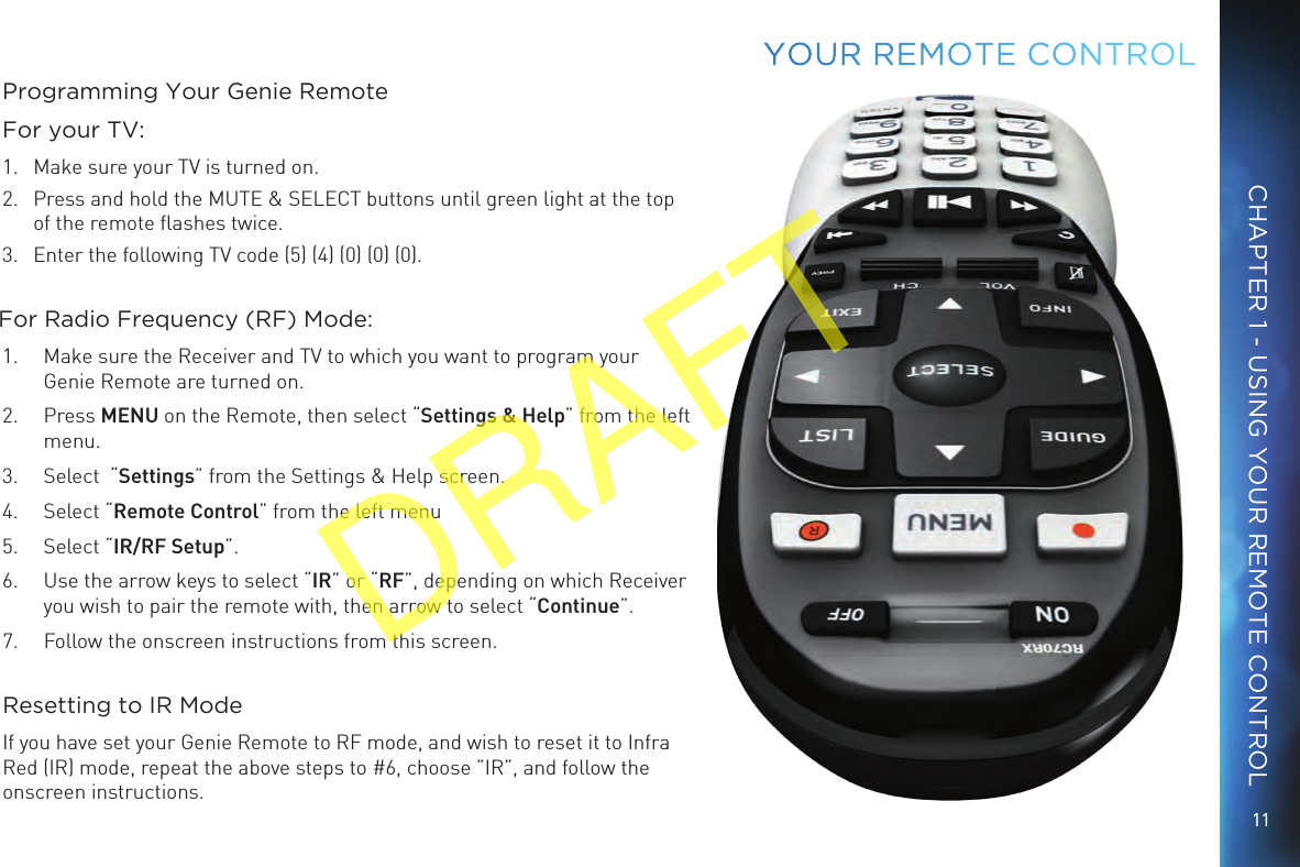11CHAPTER 1 - USING YOUR REMOTE CONTROLYOUR  REMOTE CONTROLProgramming Your Genie RemoteFor your TV:1.  Make sure your TV is turned on. 2.  Press and hold the MUTE &amp; SELECT buttons until green light at the top of the remote ﬂashes twice.3.  Enter the following TV code (5) (4) (0) (0) (0). For Radio Frequency (RF) Mode:1.  Make sure the Receiver and TV to which you want to program your Genie Remote are turned on.2.  Press MENU on the Remote, then select “Settings &amp; Help” from the left menu.3.  Select  “Settings” from the Settings &amp; Help screen.4.  Select “Remote Control” from the left menu5.  Select “IR/RF Setup”.6.  Use the arrow keys to select “IR” or “RF”, depending on which Receiver you wish to pair the remote with, then arrow to select “Continue”.7.  Follow the onscreen instructions from this screen. Resetting to IR ModeIf you have set your Genie Remote to RF mode, and wish to reset it to Infra Red (IR) mode, repeat the above steps to #6, choose ”IR”, and follow the onscreen instructions.DRAFT