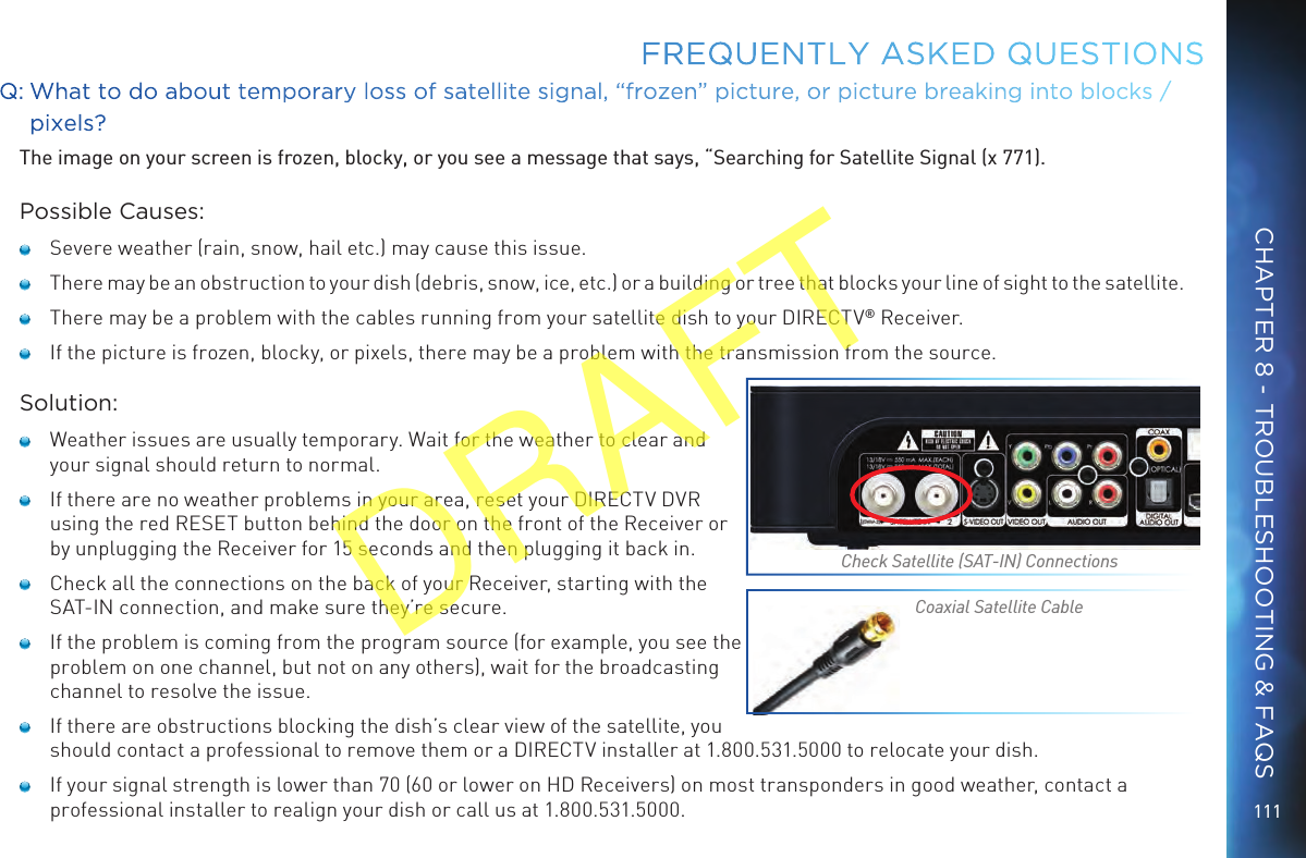 111FREQUENTLY ASKED QUESTIONSQ: What to do about temporary loss of satellite signal, “frozen” picture, or picture breaking into blocks / pixels?The image on your screen is frozen, blocky, or you see a message that says, “Searching for Satellite Signal (x 771).Possible Causes:   Severe weather (rain, snow, hail etc.) may cause this issue.    There may be an obstruction to your dish (debris, snow, ice, etc.) or a building or tree that blocks your line of sight to the satellite.   There may be a problem with the cables running from your satellite dish to your DIRECTV® Receiver.   If the picture is frozen, blocky, or pixels, there may be a problem with the transmission from the source.Solution:   Weather issues are usually temporary. Wait for the weather to clear and your signal should return to normal.   If there are no weather problems in your area, reset your DIRECTV DVR using the red RESET button behind the door on the front of the Receiver or by unplugging the Receiver for 15 seconds and then plugging it back in.   Check all the connections on the back of your Receiver, starting with the SAT-IN connection, and make sure they’re secure.   If the problem is coming from the program source (for example, you see the problem on one channel, but not on any others), wait for the broadcasting channel to resolve the issue.   If there are obstructions blocking the dish’s clear view of the satellite, you should contact a professional to remove them or a DIRECTV installer at 1.800.531.5000 to relocate your dish.   If your signal strength is lower than 70 (60 or lower on HD Receivers) on most transponders in good weather, contact a professional installer to realign your dish or call us at 1.800.531.5000.Check Satellite (SAT-IN) ConnectionsCoaxial Satellite CableCHAPTER 8 - TROUBLESHOOTING &amp; FAQSDRAFT