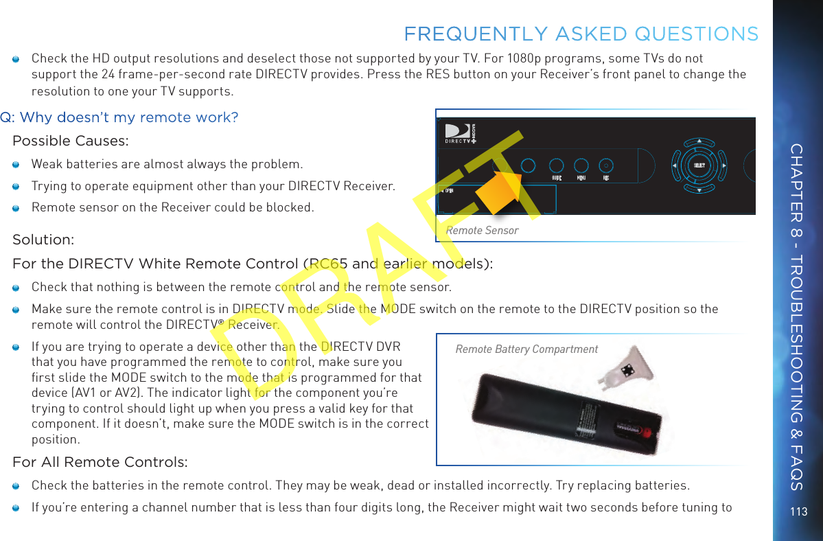 113FREQUENTLY ASKED QUESTIONS    Check the HD output resolutions and deselect those not supported by your TV. For 1080p programs, some TVs do not support the 24 frame-per-second rate DIRECTV provides. Press the RES button on your Receiver’s front panel to change the resolution to one your TV supports.Q: Why doesn’t my remote work?Possible Causes:   Weak batteries are almost always the problem.   Trying to operate equipment other than your DIRECTV Receiver.   Remote sensor on the Receiver could be blocked.Solution:For the DIRECTV White Remote Control (RC65 and earlier models):   Check that nothing is between the remote control and the remote sensor.   Make sure the remote control is in DIRECTV mode. Slide the MODE switch on the remote to the DIRECTV position so the remote will control the DIRECTV® Receiver.   If you are trying to operate a device other than the DIRECTV DVR that you have programmed the remote to control, make sure you ﬁrst slide the MODE switch to the mode that is programmed for that device (AV1 or AV2). The indicator light for the component you’re trying to control should light up when you press a valid key for that component. If it doesn’t, make sure the MODE switch is in the correct position.For All Remote Controls:   Check the batteries in the remote control. They may be weak, dead or installed incorrectly. Try replacing batteries.    If you’re entering a channel number that is less than four digits long, the Receiver might wait two seconds before tuning to POWEROPENGUIDE MENU RECSELECTRemote SensorRemote Battery CompartmentCHAPTER 8 - TROUBLESHOOTING &amp; FAQSDRAFT