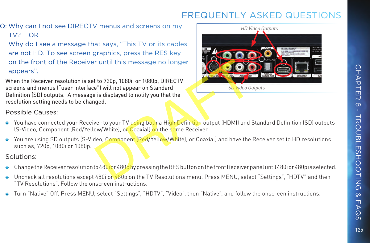 125Q: Why can I not see DIRECTV menus and screens on my TV?    OR   Why do I see a message that says, “This TV or its cables are not HD. To see screen graphics, press the RES key on the front of the Receiver until this message no longer appears”. When the Receiver resolution is set to 720p, 1080i, or 1080p, DIRECTV screens and menus (“user interface”) will not appear on Standard Deﬁnition (SD) outputs.  A message is displayed to notify you that the resolution setting needs to be changed.Possible Causes:   You have connected your Receiver to your TV using both a High Deﬁnition output (HDMI) and Standard Deﬁnition (SD) outputs (S-Video, Component (Red/Yellow/White), or Coaxial) on the same Receiver.   You are using SD outputs (S-Video, Component (Red/Yellow/White), or Coaxial) and have the Receiver set to HD resolutions such as, 720p, 1080i or 1080p.Solutions:    Change the Receiver resolution to 480i or 480p by pressing the RES button on the front Receiver panel until 480i or 480p is selected.   Uncheck all resolutions except 480i or 480p on the TV Resolutions menu. Press MENU, select “Settings”, “HDTV” and then “TV Resolutions”. Follow the onscreen instructions.   Turn “Native” Off. Press MENU, select “Settings”, “HDTV”, “Video”, then “Native”, and follow the onscreen instructions.FREQUENTLY ASKED QUESTIONSSD Video OutputsHD Video OutputsCHAPTER 8 - TROUBLESHOOTING &amp; FAQSDRAFT