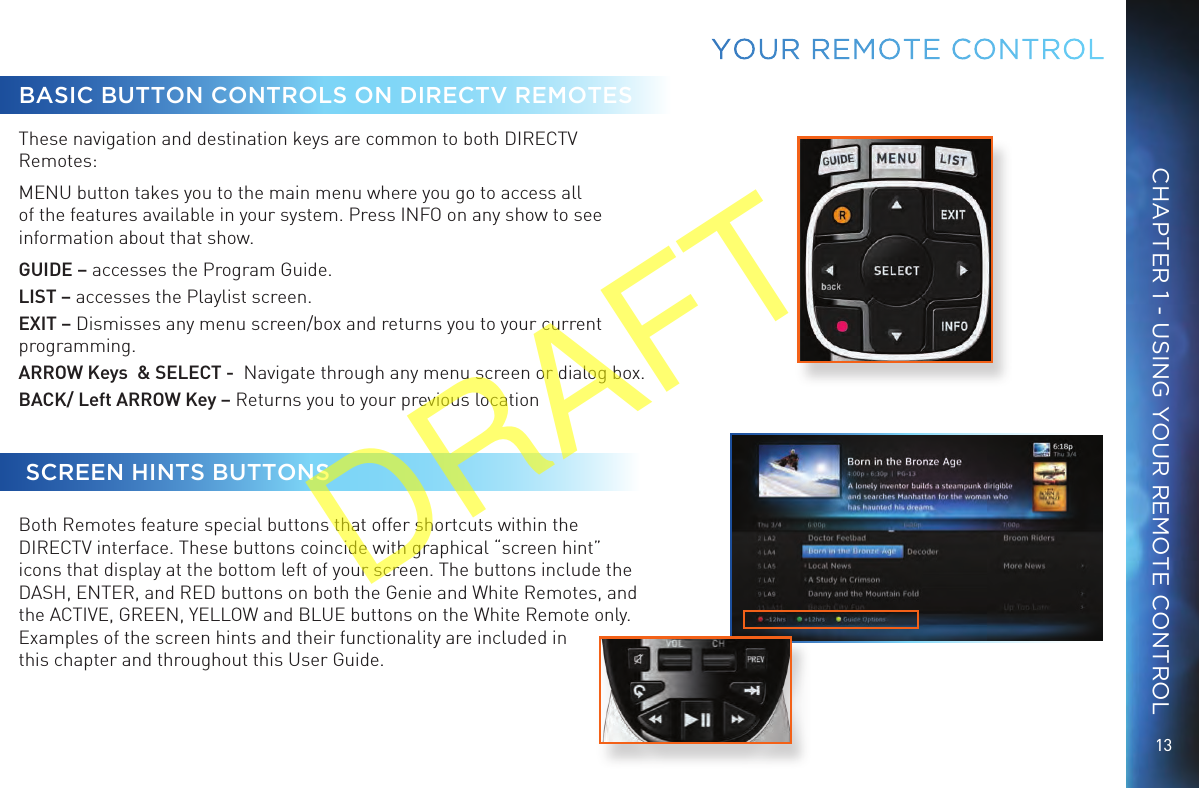 13CHAPTER 1 - USING YOUR REMOTE CONTROLBASIC BUTTON CONTROLS ON DIRECTV REMOTESThese navigation and destination keys are common to both DIRECTV Remotes:MENU button takes you to the main menu where you go to access all of the features available in your system. Press INFO on any show to see information about that show.GUIDE – accesses the Program Guide. LIST – accesses the Playlist screen.EXIT – Dismisses any menu screen/box and returns you to your current programming. ARROW Keys  &amp; SELECT -  Navigate through any menu screen or dialog box. BACK/ Left ARROW Key – Returns you to your previous location  SCREEN HINTS BUTTONSBoth Remotes feature special buttons that offer shortcuts within the DIRECTV interface. These buttons coincide with graphical “screen hint” icons that display at the bottom left of your screen. The buttons include the DASH, ENTER, and RED buttons on both the Genie and White Remotes, and the ACTIVE, GREEN, YELLOW and BLUE buttons on the White Remote only. Examples of the screen hints and their functionality are included in this chapter and throughout this User Guide.YOUR  REMOTE CONTROLDRAFT