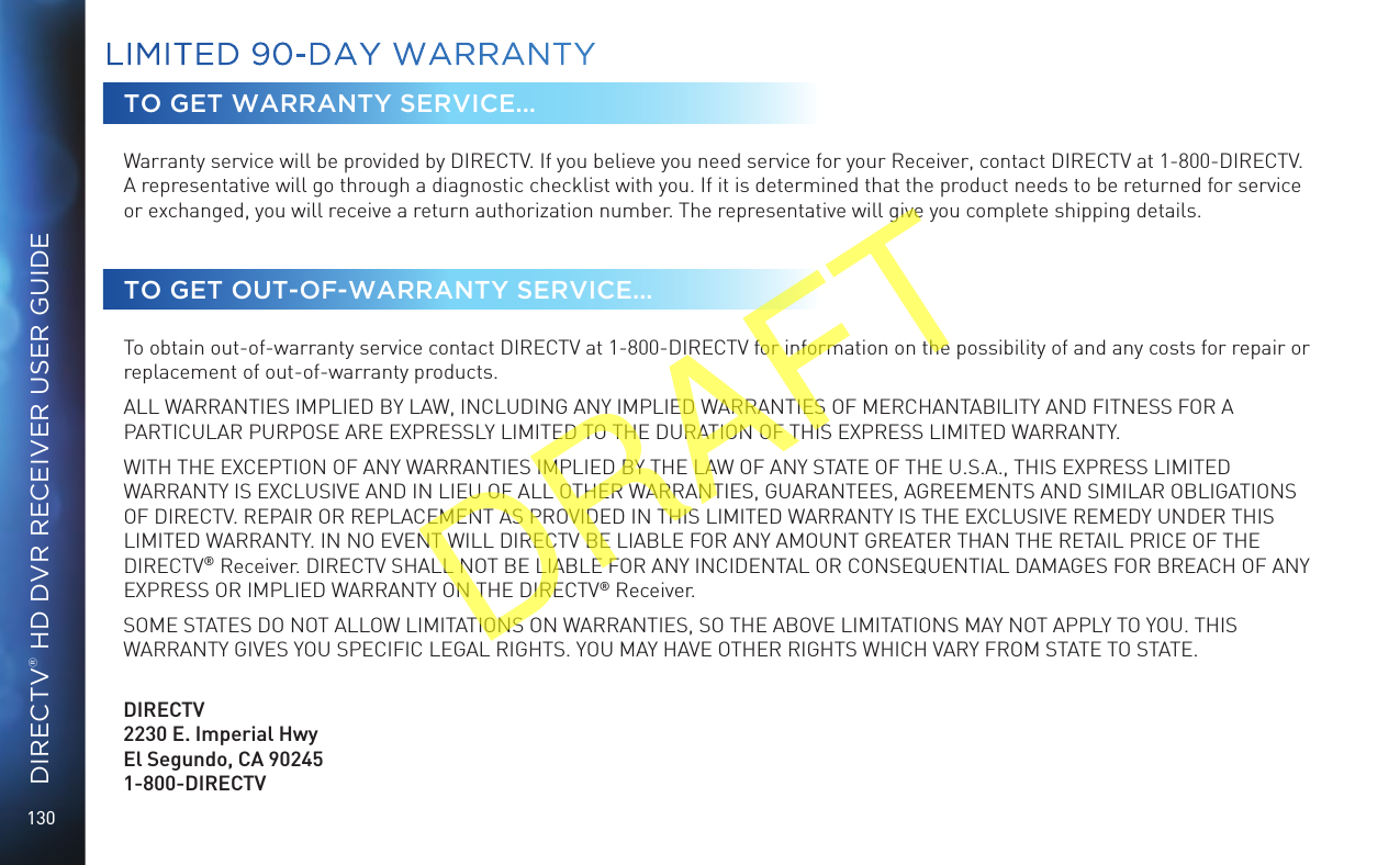130DIRECTV® HD DVR RECEIVER USER GUIDETO GET WARRANTY SERVICE...Warranty service will be provided by DIRECTV. If you believe you need service for your Receiver, contact DIRECTV at 1-800-DIRECTV. A representative will go through a diagnostic checklist with you. If it is determined that the product needs to be returned for service or exchanged, you will receive a return authorization number. The representative will give you complete shipping details.TO GET OUT-OF-WARRANTY SERVICE...To obtain out-of-warranty service contact DIRECTV at 1-800-DIRECTV for information on the possibility of and any costs for repair or replacement of out-of-warranty products. ALL WARRANTIES IMPLIED BY LAW, INCLUDING ANY IMPLIED WARRANTIES OF MERCHANTABILITY AND FITNESS FOR A PARTICULAR PURPOSE ARE EXPRESSLY LIMITED TO THE DURATION OF THIS EXPRESS LIMITED WARRANTY. WITH THE EXCEPTION OF ANY WARRANTIES IMPLIED BY THE LAW OF ANY STATE OF THE U.S.A., THIS EXPRESS LIMITED WARRANTY IS EXCLUSIVE AND IN LIEU OF ALL OTHER WARRANTIES, GUARANTEES, AGREEMENTS AND SIMILAR OBLIGATIONS OF DIRECTV. REPAIR OR REPLACEMENT AS PROVIDED IN THIS LIMITED WARRANTY IS THE EXCLUSIVE REMEDY UNDER THIS LIMITED WARRANTY. IN NO EVENT WILL DIRECTV BE LIABLE FOR ANY AMOUNT GREATER THAN THE RETAIL PRICE OF THE DIRECTV® Receiver. DIRECTV SHALL NOT BE LIABLE FOR ANY INCIDENTAL OR CONSEQUENTIAL DAMAGES FOR BREACH OF ANY EXPRESS OR IMPLIED WARRANTY ON THE DIRECTV® Receiver. SOME STATES DO NOT ALLOW LIMITATIONS ON WARRANTIES, SO THE ABOVE LIMITATIONS MAY NOT APPLY TO YOU. THIS WARRANTY GIVES YOU SPECIFIC LEGAL RIGHTS. YOU MAY HAVE OTHER RIGHTS WHICH VARY FROM STATE TO STATE.   DIRECTV2230 E. Imperial Hwy El Segundo, CA 90245 1-800-DIRECTVLIMITED 90-DAY WARRANTYDRAFT