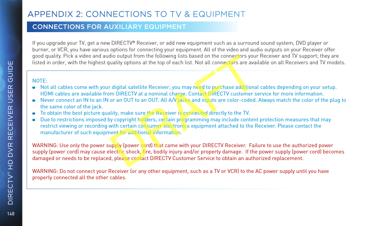 148DIRECTV® HD DVR RECEIVER USER GUIDECONNECTIONS FOR AUXILIARY EQUIPMENTIf you upgrade your TV, get a new DIRECTV® Receiver, or add new equipment such as a surround sound system, DVD player or burner, or VCR, you have various options for connecting your equipment. All of the video and audio outputs on your Receiver offer good quality. Pick a video and audio output from the following lists based on the connectors your Receiver and TV support; they are listed in order, with the highest quality options at the top of each list. Not all connectors are available on all Receivers and TV models.NOTE:   Not all cables come with your digital satellite Receiver; you may need to purchase additional cables depending on your setup. HDMI cables are available from DIRECTV at a nominal charge. Contact DIRECTV customer service for more information.  Never connect an IN to an IN or an OUT to an OUT. All A/V jacks and inputs are color-coded. Always match the color of the plug to the same color of the jack.  To obtain the best picture quality, make sure the Receiver is connected directly to the TV.  Due to restrictions imposed by copyright holders, certain programming may include content protection measures that may restrict viewing or recording with certain consumer electronics equipment attached to the Receiver. Please contact the manufacturer of such equipment for additional information. WARNING: Use only the power supply (power cord) that came with your DIRECTV Receiver.  Failure to use the authorized power supply (power cord) may cause electric shock, ﬁre, bodily injury and/or property damage.  If the power supply (power cord) becomes damaged or needs to be replaced, please contact DIRECTV Customer Service to obtain an authorized replacement.WARNING: Do not connect your Receiver (or any other equipment, such as a TV or VCR) to the AC power supply until you have properly connected all the other cables. APPENDIX 2:  CONNECTIONS TO TV &amp; EQUIPMENTDRAFT