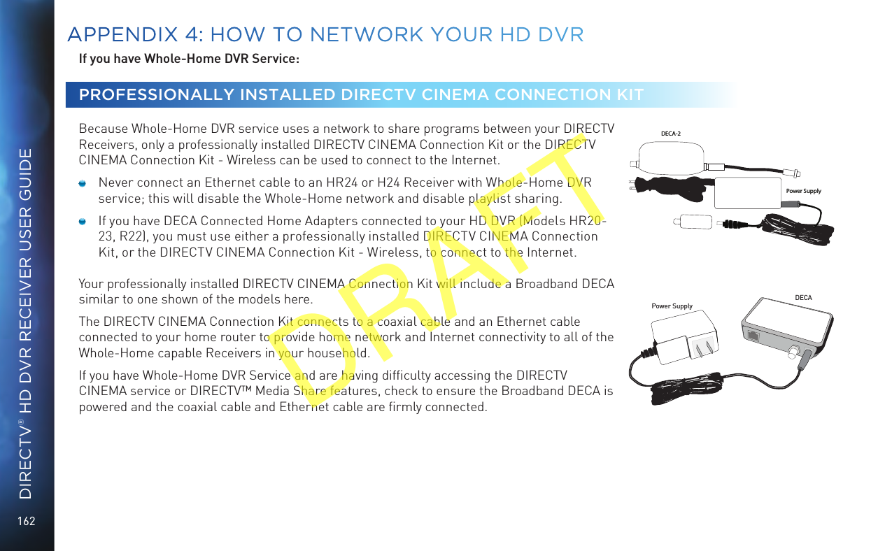 162DIRECTV® HD DVR RECEIVER USER GUIDEIf you have Whole-Home DVR Service: PROFESSIONALLY INSTALLED DIRECTV CINEMA CONNECTION KIT  Because Whole-Home DVR service uses a network to share programs between your DIRECTV Receivers, only a professionally installed DIRECTV CINEMA Connection Kit or the DIRECTV CINEMA Connection Kit - Wireless can be used to connect to the Internet.  Never connect an Ethernet cable to an HR24 or H24 Receiver with Whole-Home DVR service; this will disable the Whole-Home network and disable playlist sharing.  If you have DECA Connected Home Adapters connected to your HD DVR (Models HR20-23, R22), you must use either a professionally installed DIRECTV CINEMA Connection Kit, or the DIRECTV CINEMA Connection Kit - Wireless, to connect to the Internet.Your professionally installed DIRECTV CINEMA Connection Kit will include a Broadband DECA similar to one shown of the models here. The DIRECTV CINEMA Connection Kit connects to a coaxial cable and an Ethernet cable connected to your home router to provide home network and Internet connectivity to all of the Whole-Home capable Receivers in your household. If you have Whole-Home DVR Service and are having difﬁculty accessing the DIRECTV CINEMA service or DIRECTV™ Media Share features, check to ensure the Broadband DECA is powered and the coaxial cable and Ethernet cable are ﬁrmly connected.Power SupplyDECAPower SupplyDECA-2APPENDIX 4: HOW TO NETWORK YOUR HD DVRDRAFT