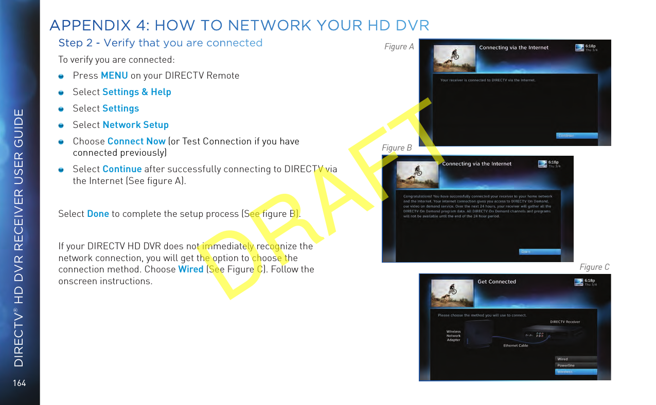 164DIRECTV® HD DVR RECEIVER USER GUIDEStep 2 - Verify that you are connectedTo verify you are connected: Press MENU on your DIRECTV Remote Select Settings &amp; Help Select Settings Select Network Setup Choose Connect Now (or Test Connection if you have connected previously) Select Continue after successfully connecting to DIRECTV via the Internet (See ﬁgure A).Select Done to complete the setup process (See ﬁgure B).If your DIRECTV HD DVR does not immediately recognize the network connection, you will get the option to choose the connection method. Choose Wired (See Figure C). Follow the onscreen instructions.Figure AFigure BFigure CAPPENDIX 4: HOW TO NETWORK YOUR HD DVRDRAFT