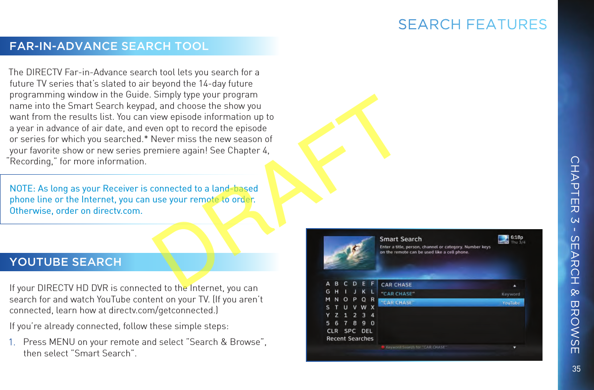 35FAR-IN-ADVANCE SEARCH TOOLThe DIRECTV Far-in-Advance search tool lets you search for a future TV series that’s slated to air beyond the 14-day future programming window in the Guide. Simply type your program name into the Smart Search keypad, and choose the show you want from the results list. You can view episode information up to a year in advance of air date, and even opt to record the episode or series for which you searched.* Never miss the new season of your favorite show or new series premiere again! See Chapter 4, “Recording,” for more information.NOTE: As long as your Receiver is connected to a land-based phone line or the Internet, you can use your remote to order. Otherwise, order on directv.com. YOUTUBE SEARCHIf your DIRECTV HD DVR is connected to the Internet, you can search for and watch YouTube content on your TV. (If you aren’t connected, learn how at directv.com/getconnected.)If you’re already connected, follow these simple steps:1.  Press MENU on your remote and select ”Search &amp; Browse”, then select ”Smart Search”. SEARCH FEATURESCHAPTER 3 - SEARCH &amp; BROWSEDRAFT