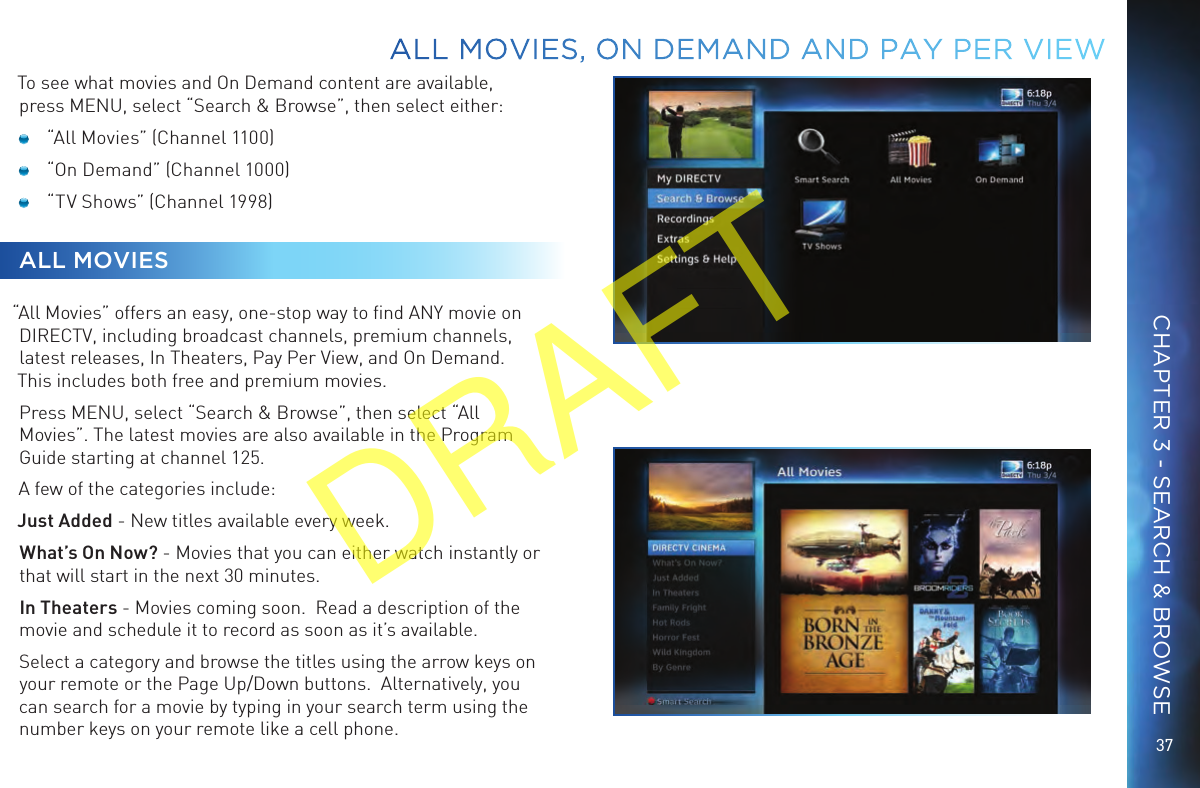 37To see what movies and On Demand content are available, press MENU, select “Search &amp; Browse”, then select either: “All Movies” (Channel 1100) “On Demand” (Channel 1000) “TV Shows” (Channel 1998)ALL MOVIES“All Movies” offers an easy, one-stop way to ﬁnd ANY movie on DIRECTV, including broadcast channels, premium channels, latest releases, In Theaters, Pay Per View, and On Demand. This includes both free and premium movies.Press MENU, select “Search &amp; Browse”, then select “All Movies”. The latest movies are also available in the Program Guide starting at channel 125.A few of the categories include:Just Added - New titles available every week.  What’s On Now? - Movies that you can either watch instantly or that will start in the next 30 minutes.In Theaters - Movies coming soon.  Read a description of the movie and schedule it to record as soon as it’s available.Select a category and browse the titles using the arrow keys on your remote or the Page Up/Down buttons.  Alternatively, you can search for a movie by typing in your search term using the number keys on your remote like a cell phone. ALL MOVIES, ON DEMAND AND PAY PER VIEWCHAPTER 3 - SEARCH &amp; BROWSEDRAFT
