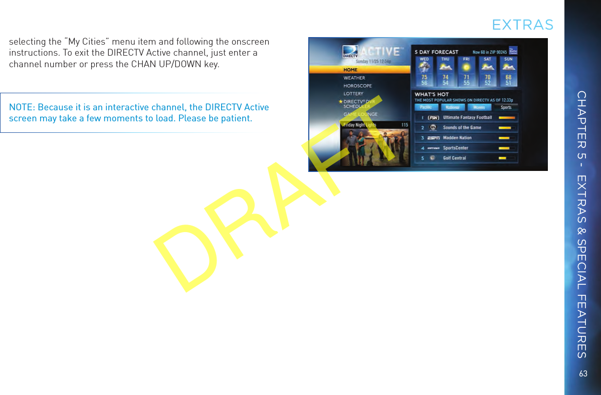 63selecting the “My Cities” menu item and following the onscreen instructions. To exit the DIRECTV Active channel, just enter a channel number or press the CHAN UP/DOWN key.NOTE: Because it is an interactive channel, the DIRECTV Active screen may take a few moments to load. Please be patient.EXTRASCHAPTER 5 -  EXTRAS &amp; SPECIAL FEATURESDRAFT